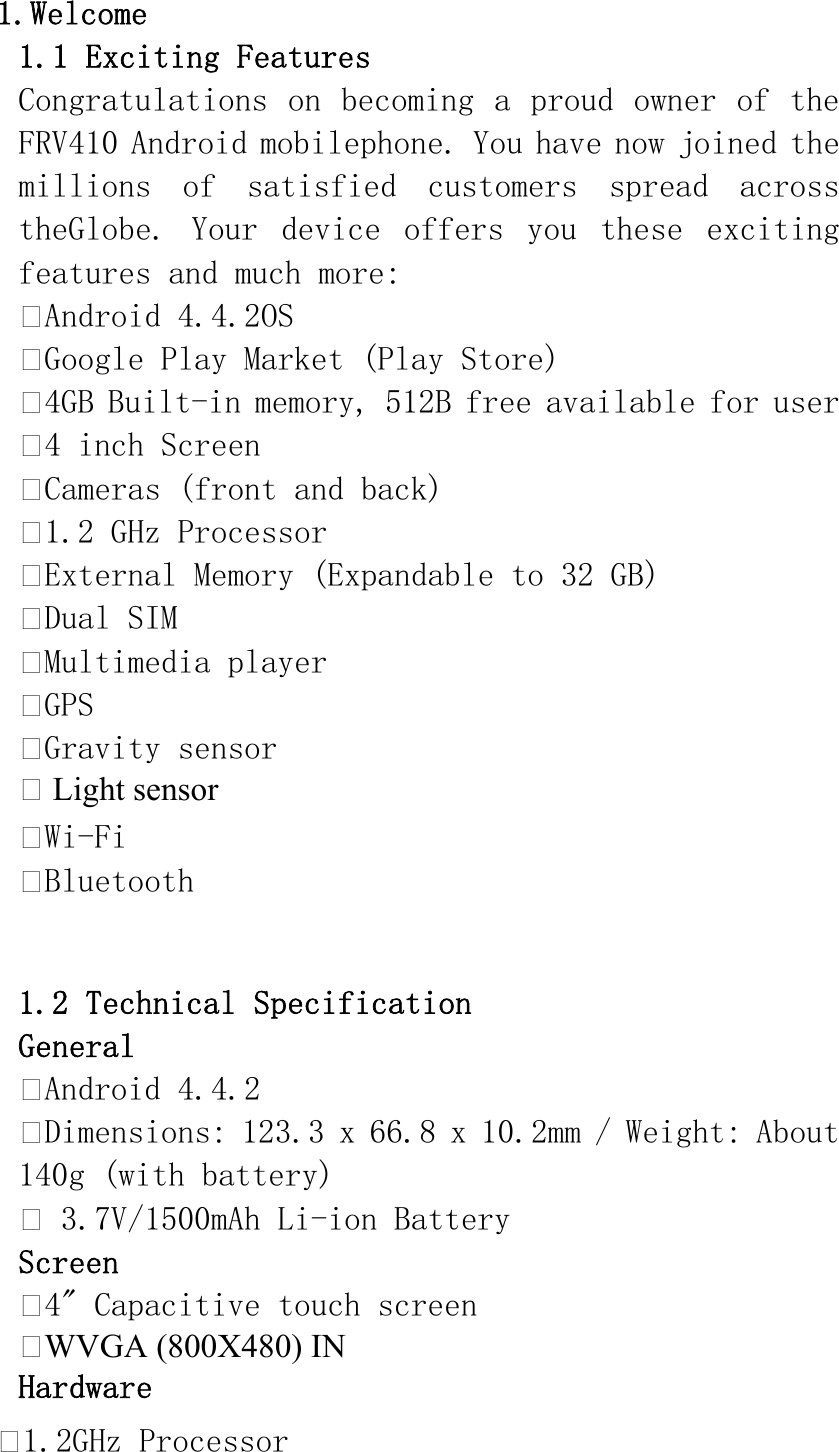 1.Welcome 1.1 Exciting Features Congratulations on becoming a proud owner of the FRV410 Android mobilephone. You have now joined the millions  of  satisfied  customers  spread  across theGlobe.  Your  device  offers  you  these  exciting features and much more: Android 4.4.2OS Google Play Market (Play Store) 4GB Built-in memory, 512B free available for user 4 inch Screen Cameras (front and back) 1.2 GHz Processor External Memory (Expandable to 32 GB) Dual SIM Multimedia player GPS Gravity sensor  Light sensor Wi-Fi Bluetooth  1.2 Technical Specification General Android 4.4.2 Dimensions: 123.3 x 66.8 x 10.2mm / Weight: About 140g (with battery)  3.7V/1500mAh Li-ion Battery  Screen 4&quot; Capacitive touch screen WVGA (800X480) IN Hardware 1.2GHz Processor 