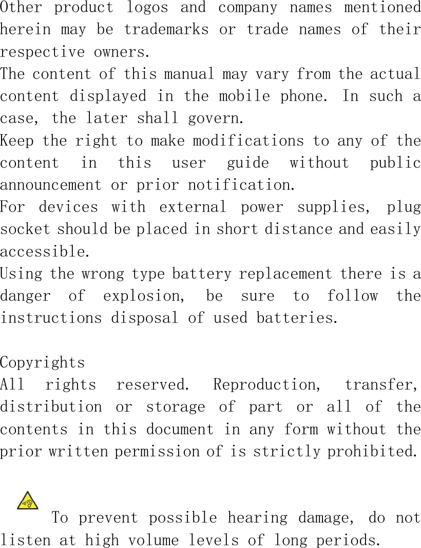 Other  product  logos  and  company  names  mentioned herein may be trademarks or trade names of their respective owners.  The content of this manual may vary from the actual content displayed in the mobile phone. In such a case, the later shall govern. Keep the right to make modifications to any of the content  in  this  user  guide  without  public announcement or prior notification. For  devices  with  external  power  supplies,  plug socket should be placed in short distance and easily accessible. Using the wrong type battery replacement there is a danger  of  explosion,  be  sure  to  follow  the instructions disposal of used batteries.  Copyrights All  rights  reserved.  Reproduction,  transfer, distribution  or  storage  of  part  or  all  of  the contents in this document in any form without the prior written permission of is strictly prohibited.   To prevent possible  hearing damage, do not listen at high volume levels of long periods.  