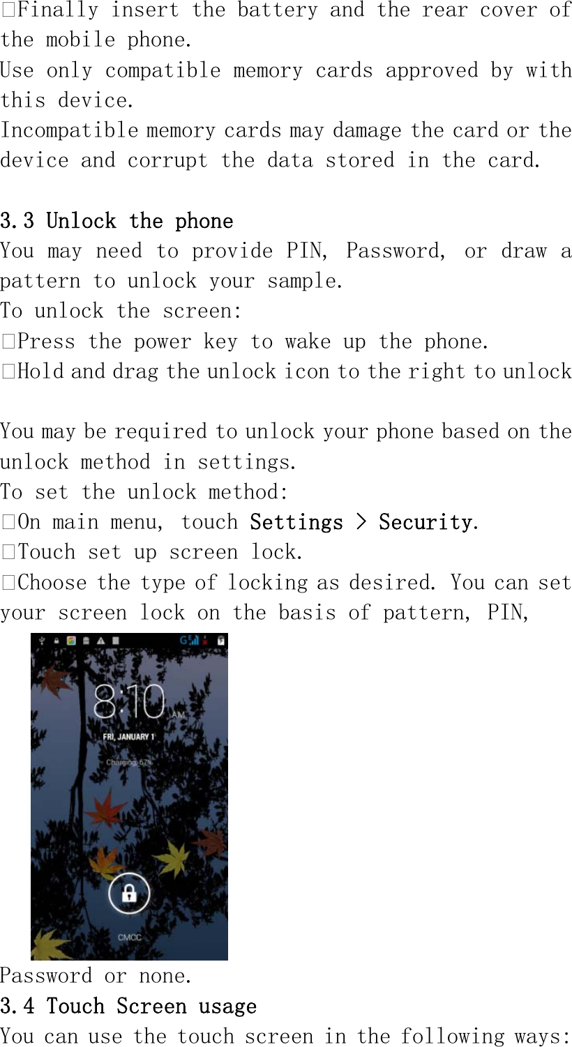 Finally insert the battery and the rear cover of the mobile phone. Use only compatible memory cards approved by with this device. Incompatible memory cards may damage the card or the device and corrupt the data stored in the card.  3.3 Unlock the phone You may need to provide PIN, Password, or draw a pattern to unlock your sample. To unlock the screen: Press the power key to wake up the phone. Hold and drag the unlock icon to the right to unlock  You may be required to unlock your phone based on the unlock method in settings. To set the unlock method: On main menu, touch Settings &gt; Security. Touch set up screen lock. Choose the type of locking as desired. You can set your screen lock on the basis of pattern, PIN,  Password or none. 3.4 Touch Screen usage You can use the touch screen in the following ways: 