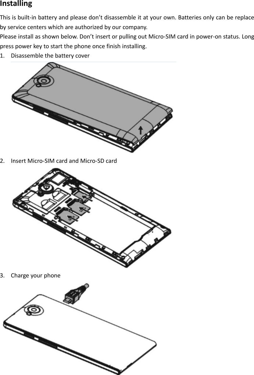 InstallingThisisbuilt‐inbatteryandpleasedon&rsquo;tdisassembleitatyourown.Batteriesonlycanbereplacebyservicecenterswhichareauthorizedbyourcompany.Pleaseinstallasshownbelow.Don&rsquo;tinsertorpullingoutMicro‐SIMcardinpower‐onstatus.Longpresspowerkeytostartthephoneoncefinishinstalling.1. Disassemblethebatterycover2. InsertMicro‐SIMcardandMicro‐SDcard3. Chargeyourphone