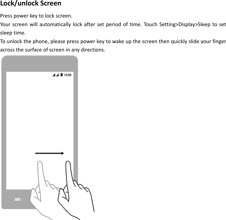 Lock/unlockScreenPresspowerkeytolockscreen.Yourscreenwillautomaticallylockaftersetperiodoftime.Touc hSetting>Display>Sleeptosetsleeptime.Tounlockthephone,pleasepresspowerkeytowakeupthescreenthenquicklyslideyourfingeracrossthesurfaceofscreeninanydirections.
