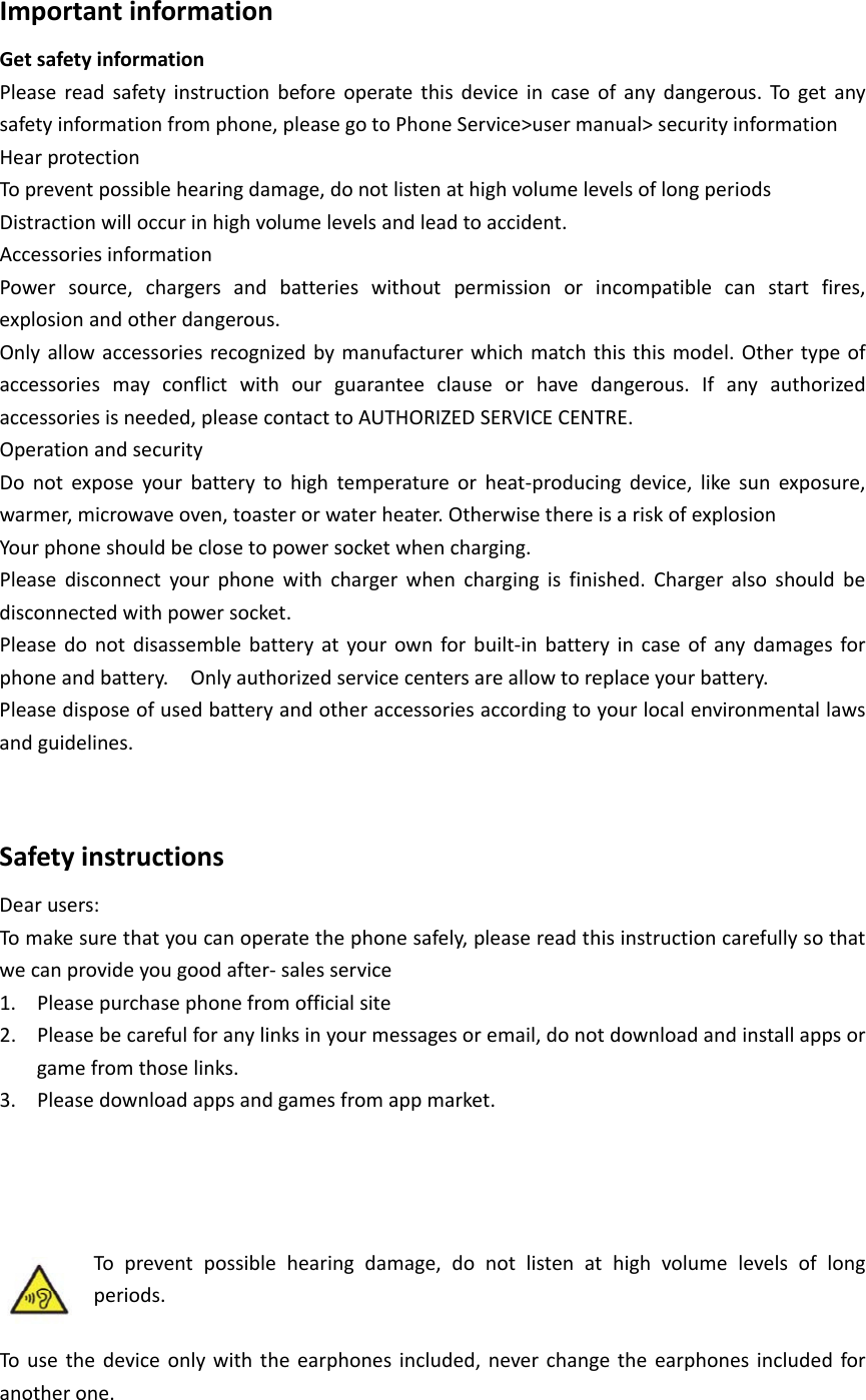 ImportantinformationGetsafetyinformationPleasereadsafetyinstructionbeforeoperatethisdeviceincaseofanydangerous.Togetanysafetyinformationfromphone,pleasegotoPhoneService>usermanual>securityinformationHearprotectionTopreventpossiblehearingdamage,donotlistenathighvolumelevelsoflongperiodsDistractionwilloccurinhighvolumelevelsandleadtoaccident.AccessoriesinformationPowersource,chargersandbatterieswithoutpermissionorincompatiblecanstartfires,explosionandotherdangerous.Onlyallowaccessoriesrecognizedbymanufacturerwhichmatchthisthismodel.Othertypeofaccessoriesmayconflictwithourguaranteeclauseorhavedangerous.Ifanyauthorizedaccessoriesisneeded,pleasecontacttoAUTHORIZEDSERVICECENTRE.OperationandsecurityDonotexposeyourbatterytohightemperatureorheat‐producingdevice,likesunexposure,warmer,microwaveoven,toasterorwaterheater.OtherwisethereisariskofexplosionYourphoneshouldbeclosetopowersocketwhencharging.Pleasedisconnectyourphonewithchargerwhenchargingisfinished.Chargeralsoshouldbedisconnectedwithpowersocket.Pleasedonotdisassemblebatteryatyourownforbuilt‐inbatteryincaseofanydamagesforphoneandbattery.Onlyauthorizedservicecentersareallowtoreplaceyourbattery.Pleasedisposeofusedbatteryandotheraccessoriesaccordingtoyourlocalenvironmentallawsandguidelines.SafetyinstructionsDearusers:Tomakesurethatyoucanoperatethephonesafely,pleasereadthisinstructioncarefullysothatwecanprovideyougoodafter‐salesservice1. Pleasepurchasephonefromofficialsite2. Pleasebecarefulforanylinksinyourmessagesoremail,donotdownloadandinstallappsorgamefromthoselinks.3. Pleasedownloadappsandgamesfromappmarket.Topreventpossiblehearingdamage,donotlistenathighvolumelevelsoflongperiods.Tousethedeviceonlywiththeearphonesincluded,neverchangetheearphonesincludedforanotherone.