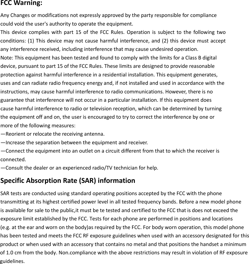 FCCWarning:AnyChangesormodificationsnotexpresslyapprovedbythepartyresponsibleforcompliancecouldvoidtheuser'sauthoritytooperatetheequipment.Thisdevicecomplieswithpart15oftheFCCRules.Operationissubjecttothefollowingtwoconditions:(1)Thisdevicemaynotcauseharmfulinterference,and(2)thisdevicemustacceptanyinterferencereceived,includinginterferencethatmaycauseundesiredoperation.Note:ThisequipmenthasbeentestedandfoundtocomplywiththelimitsforaClassBdigitaldevice,pursuanttopart15oftheFCCRules.Theselimitsaredesignedtoprovidereasonableprotectionagainstharmfulinterferenceinaresidentialinstallation.Thisequipmentgenerates,usesandcanradiateradiofrequencyenergyand,ifnotinstalledandusedinaccordancewiththeinstructions,maycauseharmfulinterferencetoradiocommunications.However,thereisnoguaranteethatinterferencewillnotoccurinaparticularinstallation.Ifthisequipmentdoescauseharmfulinterferencetoradioortelevisionreception,whichcanbedeterminedbyturningtheequipmentoffandon,theuserisencouragedtotrytocorrecttheinterferencebyoneormoreofthefollowingmeasures:&mdash;Reorientorrelocatethereceivingantenna.&mdash;Increasetheseparationbetweentheequipmentandreceiver.&mdash;Connecttheequipmentintoanoutletonacircuitdifferentfromthattowhichthereceiverisconnected.&mdash;Consultthedealeroranexperiencedradio/TVtechnicianforhelp.SpecificAbsorptionRate(SAR)informationSARtestsareconductedusingstandardoperatingpositionsacceptedbytheFCCwiththephonetransmittingatitshighestcertifiedpowerlevelinalltestedfrequencybands. Beforea newmodelphoneisavailable forsale to thepublic,it must bete tested andcertified to the FCC that is does not exceed the            exposure limit established by the FCC. Tests for each phone are performed in positions and locations (e.g. at the ear and worn on the body)as required by the FCC. For body worn operation, this model phonehas been tested and meets the FCC RF exposure guidelines when used with an accessory designated for thisproduct or when used with an accessory that contains no metal and that positions the handset a minimumof 1.0 cm from the body. Non.compliance with the above restrictions may result in violation of RF exposure guidelines.      