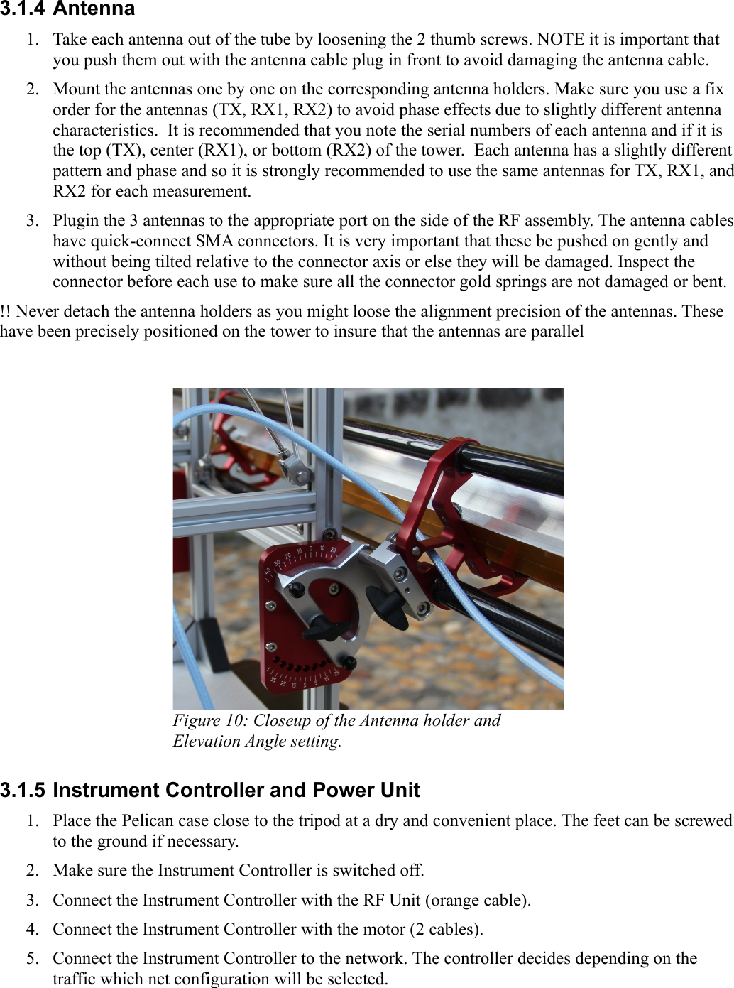 3.1.4 Antenna1. Take each antenna out of the tube by loosening the 2 thumb screws. NOTE it is important that you push them out with the antenna cable plug in front to avoid damaging the antenna cable.2. Mount the antennas one by one on the corresponding antenna holders. Make sure you use a fix order for the antennas (TX, RX1, RX2) to avoid phase effects due to slightly different antenna characteristics.  It is recommended that you note the serial numbers of each antenna and if it is the top (TX), center (RX1), or bottom (RX2) of the tower.  Each antenna has a slightly different pattern and phase and so it is strongly recommended to use the same antennas for TX, RX1, and RX2 for each measurement.3. Plugin the 3 antennas to the appropriate port on the side of the RF assembly. The antenna cables have quick-connect SMA connectors. It is very important that these be pushed on gently and without being tilted relative to the connector axis or else they will be damaged. Inspect the connector before each use to make sure all the connector gold springs are not damaged or bent.!! Never detach the antenna holders as you might loose the alignment precision of the antennas. These have been precisely positioned on the tower to insure that the antennas are parallelFigure 10: Closeup of the Antenna holder and Elevation Angle setting.3.1.5 Instrument Controller and Power Unit1. Place the Pelican case close to the tripod at a dry and convenient place. The feet can be screwed to the ground if necessary.2. Make sure the Instrument Controller is switched off.3. Connect the Instrument Controller with the RF Unit (orange cable).4. Connect the Instrument Controller with the motor (2 cables).5. Connect the Instrument Controller to the network. The controller decides depending on the traffic which net configuration will be selected. 