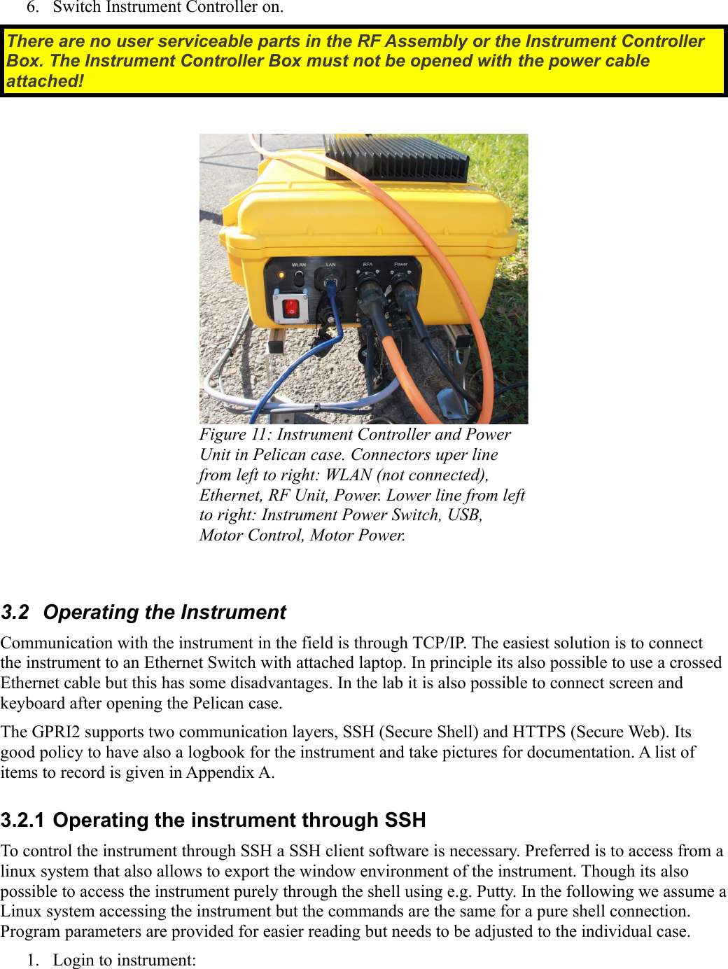 6. Switch Instrument Controller on.There are no user serviceable parts in the RF Assembly or the Instrument Controller  Box. The Instrument Controller Box must not be opened with the power cable attached!Figure 11: Instrument Controller and Power  Unit in Pelican case. Connectors uper line from left to right: WLAN (not connected), Ethernet, RF Unit, Power. Lower line from left to right: Instrument Power Switch, USB,  Motor Control, Motor Power.3.2  Operating the InstrumentCommunication with the instrument in the field is through TCP/IP. The easiest solution is to connect the instrument to an Ethernet Switch with attached laptop. In principle its also possible to use a crossed Ethernet cable but this has some disadvantages. In the lab it is also possible to connect screen and keyboard after opening the Pelican case.The GPRI2 supports two communication layers, SSH (Secure Shell) and HTTPS (Secure Web). Its good policy to have also a logbook for the instrument and take pictures for documentation. A list of items to record is given in Appendix A.3.2.1 Operating the instrument through SSHTo control the instrument through SSH a SSH client software is necessary. Preferred is to access from a linux system that also allows to export the window environment of the instrument. Though its also possible to access the instrument purely through the shell using e.g. Putty. In the following we assume a Linux system accessing the instrument but the commands are the same for a pure shell connection. Program parameters are provided for easier reading but needs to be adjusted to the individual case.1. Login to instrument: 