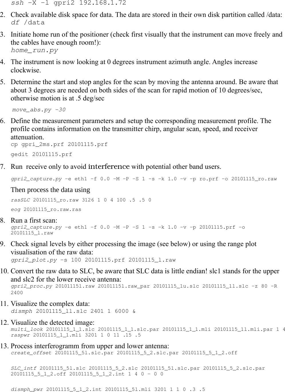 ssh -X -l gpri2 192.168.1.722. Check available disk space for data. The data are stored in their own disk partition called /data:df /data3. Initiate home run of the positioner (check first visually that the instrument can move freely and the cables have enough room!): home_run.py4. The instrument is now looking at 0 degrees instrument azimuth angle. Angles increase clockwise. 5. Determine the start and stop angles for the scan by moving the antenna around. Be aware that about 3 degrees are needed on both sides of the scan for rapid motion of 10 degrees/sec, otherwise motion is at .5 deg/sec move_abs.py -306. Define the measurement parameters and setup the corresponding measurement profile. The profile contains information on the transmitter chirp, angular scan, speed, and receiver attenuation.cp gpri_2ms.prf 20101115.prf gedit 20101115.prf7. Run  receive only to avoid interference with potential other band users.gpri2_capture.py -e eth1 -f 0.0 -M -P -S 1 -s -k 1.0 -v -p ro.prf -o 20101115_ro.rawThen process the data using rasSLC 20101115_ro.raw 3126 1 0 4 100 .5 .5 0eog 20101115_ro.raw.ras  8. Run a first scan: gpri2_capture.py -e eth1 -f 0.0 -M -P -S 1 -s -k 1.0 -v -p 20101115.prf -o 20101115_l.raw9. Check signal levels by either processing the image (see below) or using the range plot visualisation of the raw data:gpri2_plot.py -s 100 20101115.prf 20101115_l.raw 10. Convert the raw data to SLC, be aware that SLC data is little endian! slc1 stands for the upper and slc2 for the lower receive antenna: gpri2_proc.py 20101115l.raw 20101115l.raw_par 20101115_1u.slc 20101115_1l.slc -z 80 -R 2400 11. Visualize the complex data: dismph 20101115_ll.slc 2401 1 6000 &amp; 12. Visualize the detected image: multi_look 20101115_1_1.slc 20101115_1_1.slc.par 20101115_1_1.mli 20101115_1l.mli.par 1 4raspwr 20101115_1_1.mli 3201 1 0 11 .15 .513. Process interferogramm from upper and lower antenna:create_offset 20101115_5l.slc.par 20101115_5_2.slc.par 20101115_5_1_2.off SLC_intf 20101115_5l.slc 20101115_5_2.slc 20101115_5l.slc.par 20101115_5_2.slc.par 20101115_5_1_2.off 20101115_5_1_2.int 1 4 0 - 0 0dismph_pwr 20101115_5_1_2.int 20101115_5l.mli 3201 1 1 0 .3 .5 