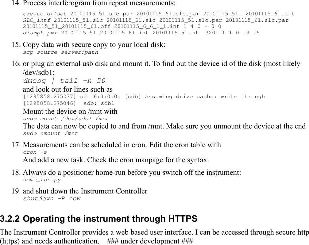 14. Process interferogram from repeat measurements:create_offset 20101115_5l.slc.par 20101115_6l.slc.par 20101115_5l_ 20101115_6l.off SLC_intf 20101115_5l.slc 20101115_6l.slc 20101115_5l.slc.par 20101115_6l.slc.par 20101115_5l_20101115_6l.off 20101115_6_6_1_1.int 1 4 0 - 0 0dismph_pwr 20101115_5l_20101115_6l.int 20101115_5l.mli 3201 1 1 0 .3 .5 15. Copy data with secure copy to your local disk:  scp source server:path 16. or plug an external usb disk and mount it. To find out the device id of the disk (most likely /dev/sdb1:dmesg | tail -n 50and look out for lines such as[1295858.275037] sd 16:0:0:0: [sdb] Assuming drive cache: write through [1295858.275046]  sdb: sdb1 Mount the device on /mnt withsudo mount /dev/sdb1 /mntThe data can now be copied to and from /mnt. Make sure you unmount the device at the endsudo umount /mnt17. Measurements can be scheduled in cron. Edit the cron table withcron -eAnd add a new task. Check the cron manpage for the syntax.18. Always do a positioner home-run before you switch off the instrument:home_run.py19. and shut down the Instrument Controllershutdown -P now3.2.2 Operating the instrument through HTTPS The Instrument Controller provides a web based user interface. I can be accessed through secure http (https) and needs authentication.    ### under development ###