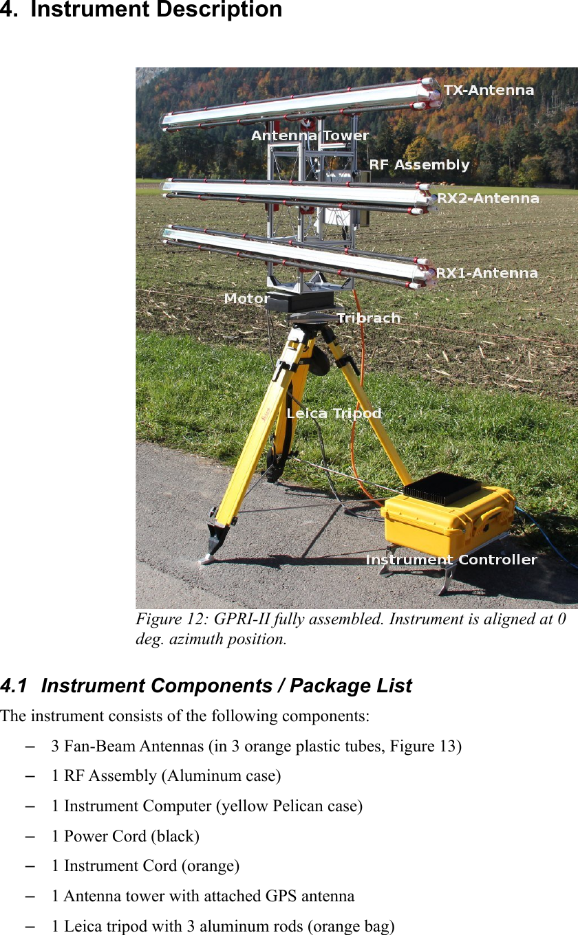 4.  Instrument DescriptionFigure 12: GPRI-II fully assembled. Instrument is aligned at 0 deg. azimuth position.4.1  Instrument Components / Package ListThe instrument consists of the following components:–3 Fan-Beam Antennas (in 3 orange plastic tubes, Figure 13) –1 RF Assembly (Aluminum case)–1 Instrument Computer (yellow Pelican case)–1 Power Cord (black)–1 Instrument Cord (orange)–1 Antenna tower with attached GPS antenna–1 Leica tripod with 3 aluminum rods (orange bag)