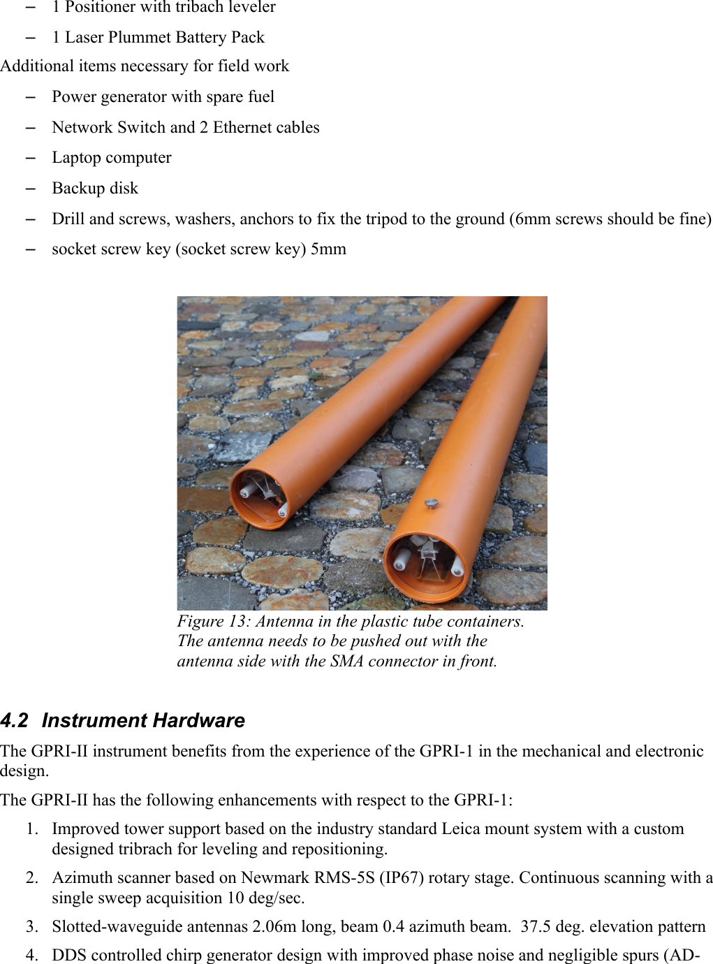–1 Positioner with tribach leveler –1 Laser Plummet Battery PackAdditional items necessary for field work–Power generator with spare fuel–Network Switch and 2 Ethernet cables–Laptop computer–Backup disk–Drill and screws, washers, anchors to fix the tripod to the ground (6mm screws should be fine)–socket screw key (socket screw key) 5mmFigure 13: Antenna in the plastic tube containers. The antenna needs to be pushed out with the antenna side with the SMA connector in front.4.2  Instrument HardwareThe GPRI-II instrument benefits from the experience of the GPRI-1 in the mechanical and electronic design. The GPRI-II has the following enhancements with respect to the GPRI-1:1. Improved tower support based on the industry standard Leica mount system with a custom designed tribrach for leveling and repositioning. 2. Azimuth scanner based on Newmark RMS-5S (IP67) rotary stage. Continuous scanning with a single sweep acquisition 10 deg/sec. 3. Slotted-waveguide antennas 2.06m long, beam 0.4 azimuth beam.  37.5 deg. elevation pattern4. DDS controlled chirp generator design with improved phase noise and negligible spurs (AD-