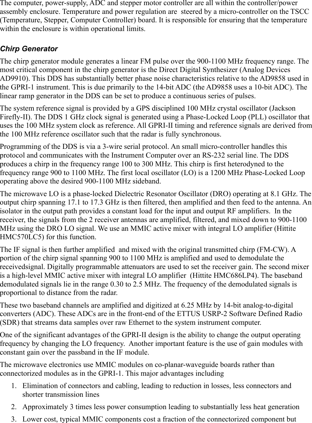 The computer, power-supply, ADC and stepper motor controller are all within the controller/power assembly enclosure. Temperature and power regulation are  steered by a micro-controller on the TSCC (Temperature, Stepper, Computer Controller) board. It is responsible for ensuring that the temperature within the enclosure is within operational limits. Chirp GeneratorThe chirp generator module generates a linear FM pulse over the 900-1100 MHz frequency range. The most critical component in the chirp generator is the Direct Digital Synthesizer (Analog Devices AD9910). This DDS has substantially better phase noise characteristics relative to the AD9858 used in the GPRI-1 instrument. This is due primarily to the 14-bit ADC (the AD9858 uses a 10-bit ADC). The linear ramp generator in the DDS can be set to produce a continuous series of pulses. The system reference signal is provided by a GPS disciplined 100 MHz crystal oscillator (Jackson Firefly-II). The DDS 1 GHz clock signal is generated using a Phase-Locked Loop (PLL) oscillator that uses the 100 MHz system clock as reference. All GPRI-II timing and reference signals are derived from the 100 MHz reference oscillator such that the radar is fully synchronous.Programming of the DDS is via a 3-wire serial protocol. An small micro-controller handles this protocol and communicates with the Instrument Computer over an RS-232 serial line. The DDS produces a chirp in the frequency range 100 to 300 MHz. This chirp is first heterodyned to the frequency range 900 to 1100 MHz. The first local oscillator (LO) is a 1200 MHz Phase-Locked Loop operating above the desired 900-1100 MHz sideband. The microwave LO is a phase-locked Dielectric Resonator Oscillator (DRO) operating at 8.1 GHz. The output chirp spanning 17.1 to 17.3 GHz is then filtered, then amplified and then feed to the antenna. An isolator in the output path provides a constant load for the input and output RF amplifiers.  In the receiver, the signals from the 2 receiver antennas are amplified, filtered, and mixed down to 900-1100 MHz using the DRO LO signal. We use an MMIC active mixer with integral LO amplifier (Hittite HMC570LC5) for this function.The IF signal is then further amplified  and mixed with the original transmitted chirp (FM-CW). A portion of the chirp signal spanning 900 to 1100 MHz is amplified and used to demodulate the receivedsignal. Digitally programmable attenuators are used to set the receiver gain. The second mixer is a high-level MMIC active mixer with integral LO amplifier  (Hittite HMC686LP4). The baseband demodulated signals lie in the range 0.30 to 2.5 MHz. The frequency of the demodulated signals is proportional to distance from the radar.These two baseband channels are amplified and digitized at 6.25 MHz by 14-bit analog-to-digital converters (ADC). These ADCs are in the front-end of the ETTUS USRP-2 Software Defined Radio (SDR) that streams data samples over raw Ethernet to the system instrument computer.  One of the significant advantages of the GPRI-II design is the ability to change the output operating frequency by changing the LO frequency.  Another important feature is the use of gain modules with constant gain over the passband in the IF module. The microwave electronics use MMIC modules on co-planar-waveguide boards rather than connectorized modules as in the GPRI-1. This major advantages including1. Elimination of connectors and cabling, leading to reduction in losses, less connectors and shorter transmission lines2. Approximately 3 times less power consumption leading to substantially less heat generation3. Lower cost, typical MMIC components cost a fraction of the connectorized component but 