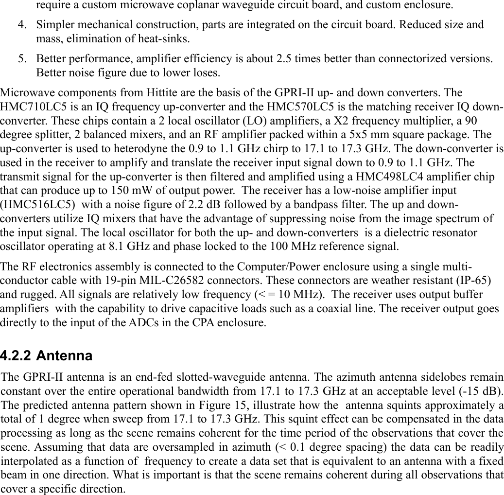 require a custom microwave coplanar waveguide circuit board, and custom enclosure.4. Simpler mechanical construction, parts are integrated on the circuit board. Reduced size and mass, elimination of heat-sinks. 5. Better performance, amplifier efficiency is about 2.5 times better than connectorized versions. Better noise figure due to lower loses. Microwave components from Hittite are the basis of the GPRI-II up- and down converters. The HMC710LC5 is an IQ frequency up-converter and the HMC570LC5 is the matching receiver IQ down-converter. These chips contain a 2 local oscillator (LO) amplifiers, a X2 frequency multiplier, a 90 degree splitter, 2 balanced mixers, and an RF amplifier packed within a 5x5 mm square package. The up-converter is used to heterodyne the 0.9 to 1.1 GHz chirp to 17.1 to 17.3 GHz. The down-converter is used in the receiver to amplify and translate the receiver input signal down to 0.9 to 1.1 GHz. The transmit signal for the up-converter is then filtered and amplified using a HMC498LC4 amplifier chip that can produce up to 150 mW of output power.  The receiver has a low-noise amplifier input (HMC516LC5)  with a noise figure of 2.2 dB followed by a bandpass filter. The up and down-converters utilize IQ mixers that have the advantage of suppressing noise from the image spectrum of the input signal. The local oscillator for both the up- and down-converters  is a dielectric resonator oscillator operating at 8.1 GHz and phase locked to the 100 MHz reference signal.The RF electronics assembly is connected to the Computer/Power enclosure using a single multi-conductor cable with 19-pin MIL-C26582 connectors. These connectors are weather resistant (IP-65) and rugged. All signals are relatively low frequency (&lt; = 10 MHz).  The receiver uses output buffer amplifiers  with the capability to drive capacitive loads such as a coaxial line. The receiver output goes directly to the input of the ADCs in the CPA enclosure.4.2.2 AntennaThe GPRI-II antenna is an end-fed slotted-waveguide antenna. The azimuth antenna sidelobes remain constant over the entire operational bandwidth from 17.1 to 17.3 GHz at an acceptable level (-15 dB). The predicted antenna pattern shown in Figure 15, illustrate how the  antenna squints approximately a total of 1 degree when sweep from 17.1 to 17.3 GHz. This squint effect can be compensated in the data processing as long as the scene remains coherent for the time period of the observations that cover the scene. Assuming that data are oversampled in azimuth (&lt; 0.1 degree spacing) the data can be readily interpolated as a function of  frequency to create a data set that is equivalent to an antenna with a fixed beam in one direction. What is important is that the scene remains coherent during all observations that cover a specific direction.