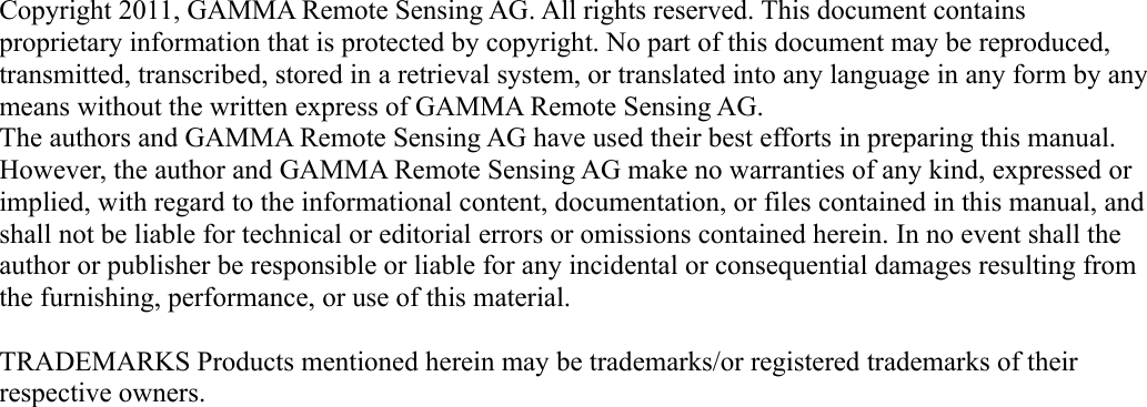 Copyright 2011, GAMMA Remote Sensing AG. All rights reserved. This document contains proprietary information that is protected by copyright. No part of this document may be reproduced, transmitted, transcribed, stored in a retrieval system, or translated into any language in any form by any means without the written express of GAMMA Remote Sensing AG.The authors and GAMMA Remote Sensing AG have used their best efforts in preparing this manual. However, the author and GAMMA Remote Sensing AG make no warranties of any kind, expressed or implied, with regard to the informational content, documentation, or files contained in this manual, and shall not be liable for technical or editorial errors or omissions contained herein. In no event shall the author or publisher be responsible or liable for any incidental or consequential damages resulting from the furnishing, performance, or use of this material.TRADEMARKS Products mentioned herein may be trademarks/or registered trademarks of their respective owners.