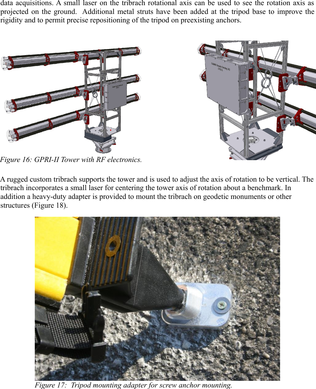 data acquisitions. A small laser on the tribrach rotational axis can be used to see the rotation axis as projected on the ground.   Additional metal struts have been added at the tripod base to improve the rigidity and to permit precise repositioning of the tripod on preexisting anchors.Figure 16: GPRI-II Tower with RF electronics.A rugged custom tribrach supports the tower and is used to adjust the axis of rotation to be vertical. The tribrach incorporates a small laser for centering the tower axis of rotation about a benchmark. In addition a heavy-duty adapter is provided to mount the tribrach on geodetic monuments or other structures (Figure 18). Figure 17:  Tripod mounting adapter for screw anchor mounting.