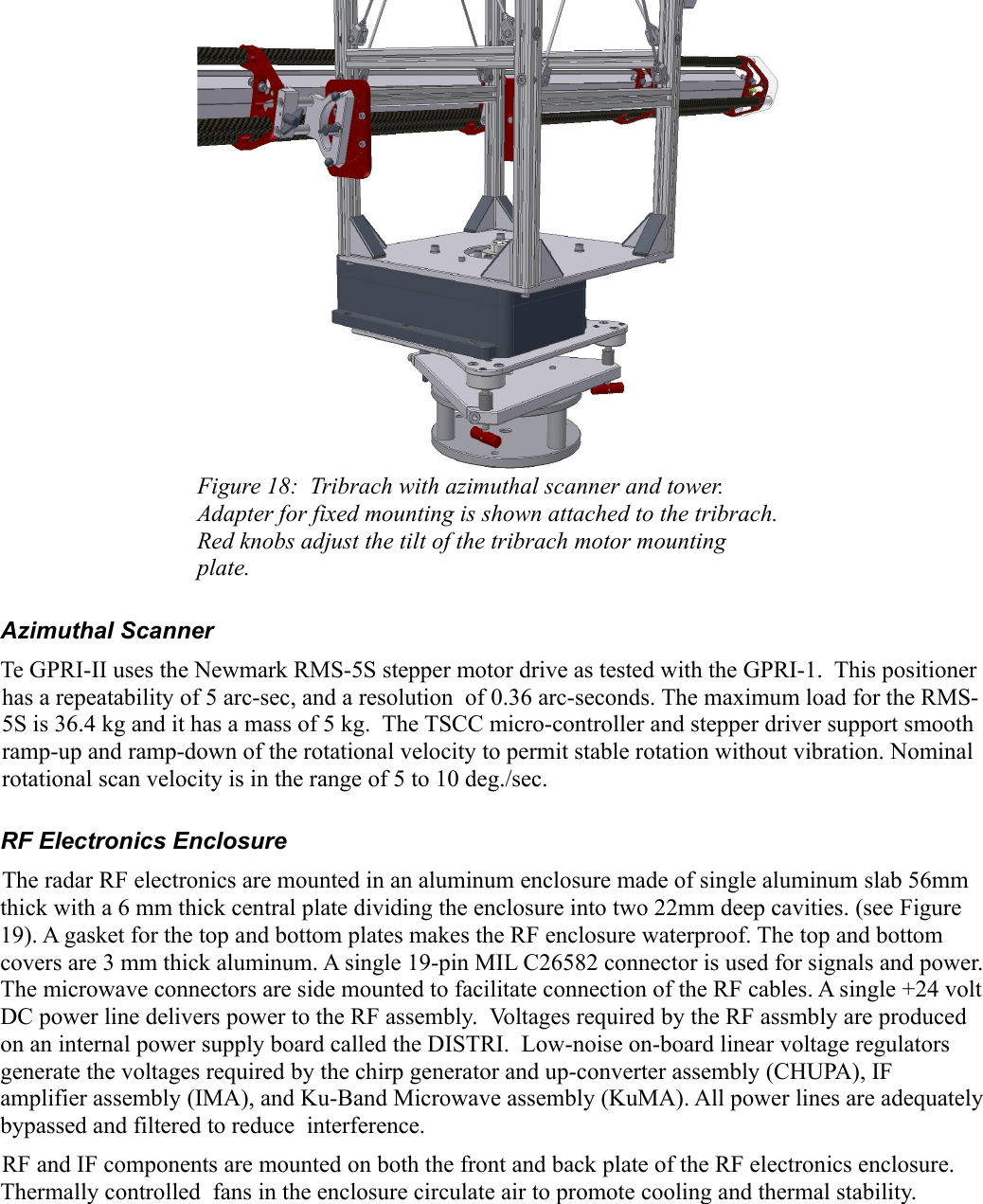 Figure 18:  Tribrach with azimuthal scanner and tower. Adapter for fixed mounting is shown attached to the tribrach. Red knobs adjust the tilt of the tribrach motor mounting plate.Azimuthal ScannerTe GPRI-II uses the Newmark RMS-5S stepper motor drive as tested with the GPRI-1.  This positioner has a repeatability of 5 arc-sec, and a resolution  of 0.36 arc-seconds. The maximum load for the RMS-5S is 36.4 kg and it has a mass of 5 kg.  The TSCC micro-controller and stepper driver support smooth ramp-up and ramp-down of the rotational velocity to permit stable rotation without vibration. Nominal rotational scan velocity is in the range of 5 to 10 deg./sec. RF Electronics Enclosure The radar RF electronics are mounted in an aluminum enclosure made of single aluminum slab 56mm thick with a 6 mm thick central plate dividing the enclosure into two 22mm deep cavities. (see Figure19). A gasket for the top and bottom plates makes the RF enclosure waterproof. The top and bottom covers are 3 mm thick aluminum. A single 19-pin MIL C26582 connector is used for signals and power. The microwave connectors are side mounted to facilitate connection of the RF cables. A single +24 volt DC power line delivers power to the RF assembly.  Voltages required by the RF assmbly are produced on an internal power supply board called the DISTRI.  Low-noise on-board linear voltage regulators generate the voltages required by the chirp generator and up-converter assembly (CHUPA), IF amplifier assembly (IMA), and Ku-Band Microwave assembly (KuMA). All power lines are adequately bypassed and filtered to reduce  interference.RF and IF components are mounted on both the front and back plate of the RF electronics enclosure. Thermally controlled  fans in the enclosure circulate air to promote cooling and thermal stability.