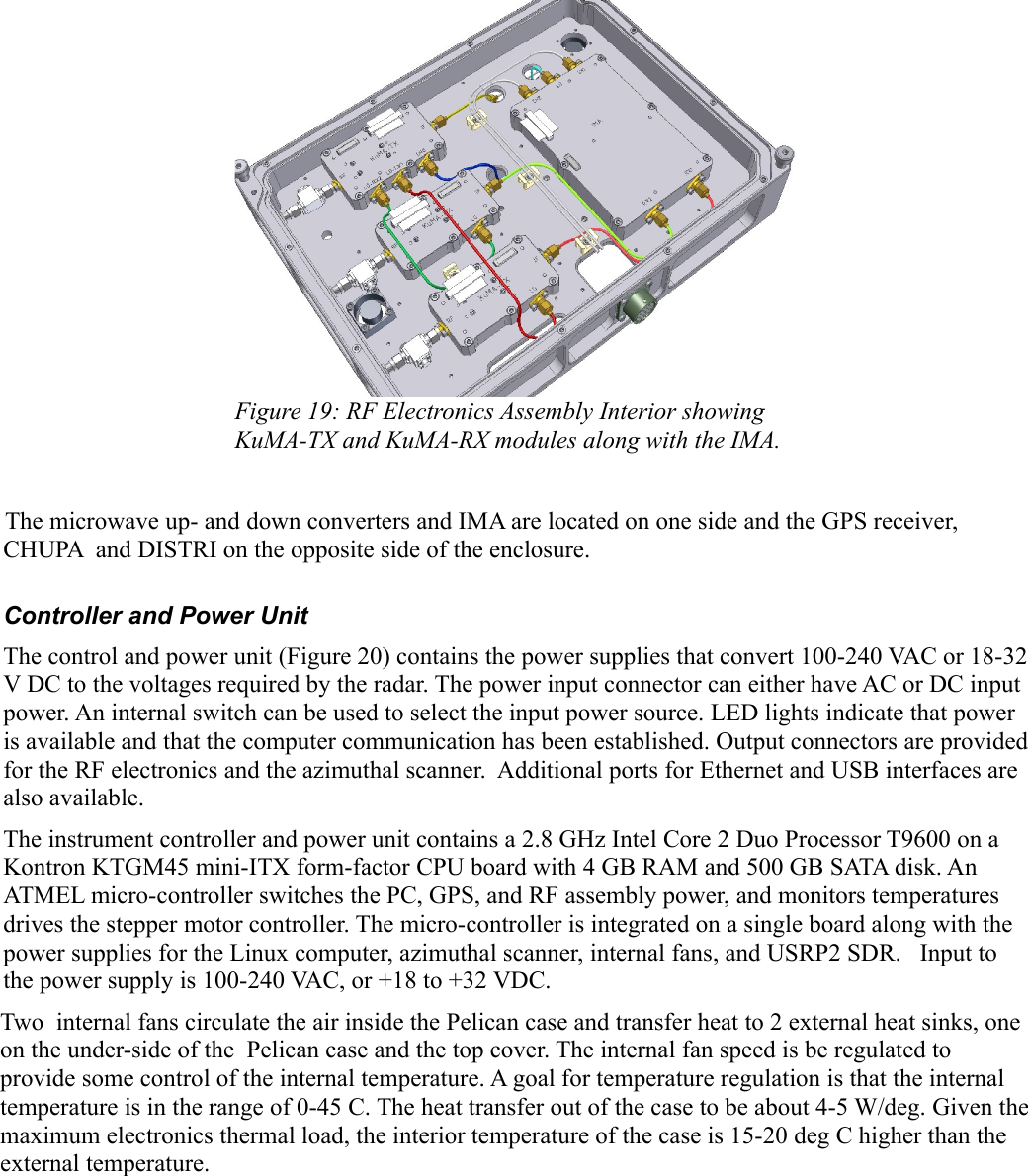 Figure 19: RF Electronics Assembly Interior showing KuMA-TX and KuMA-RX modules along with the IMA.The microwave up- and down converters and IMA are located on one side and the GPS receiver, CHUPA  and DISTRI on the opposite side of the enclosure.Controller and Power UnitThe control and power unit (Figure 20) contains the power supplies that convert 100-240 VAC or 18-32 V DC to the voltages required by the radar. The power input connector can either have AC or DC input power. An internal switch can be used to select the input power source. LED lights indicate that power is available and that the computer communication has been established. Output connectors are provided for the RF electronics and the azimuthal scanner.  Additional ports for Ethernet and USB interfaces are also available.The instrument controller and power unit contains a 2.8 GHz Intel Core 2 Duo Processor T9600 on a Kontron KTGM45 mini-ITX form-factor CPU board with 4 GB RAM and 500 GB SATA disk. An ATMEL micro-controller switches the PC, GPS, and RF assembly power, and monitors temperatures drives the stepper motor controller. The micro-controller is integrated on a single board along with the power supplies for the Linux computer, azimuthal scanner, internal fans, and USRP2 SDR.   Input to the power supply is 100-240 VAC, or +18 to +32 VDC. Two  internal fans circulate the air inside the Pelican case and transfer heat to 2 external heat sinks, one on the under-side of the  Pelican case and the top cover. The internal fan speed is be regulated to provide some control of the internal temperature. A goal for temperature regulation is that the internal temperature is in the range of 0-45 C. The heat transfer out of the case to be about 4-5 W/deg. Given the maximum electronics thermal load, the interior temperature of the case is 15-20 deg C higher than the external temperature. 