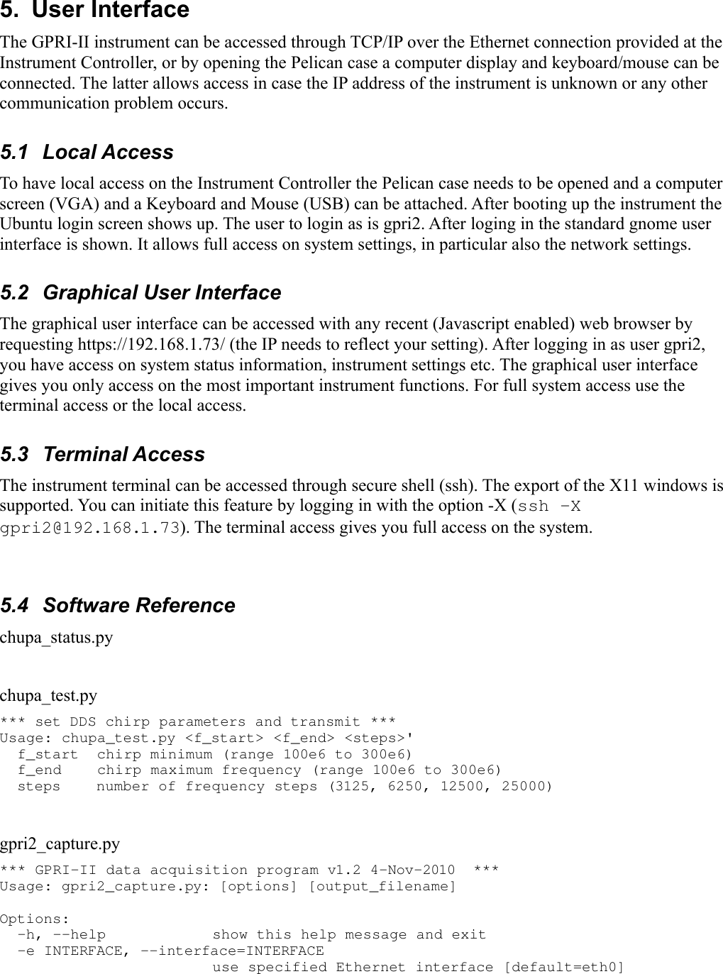 5.  User InterfaceThe GPRI-II instrument can be accessed through TCP/IP over the Ethernet connection provided at the Instrument Controller, or by opening the Pelican case a computer display and keyboard/mouse can be connected. The latter allows access in case the IP address of the instrument is unknown or any other communication problem occurs.5.1  Local AccessTo have local access on the Instrument Controller the Pelican case needs to be opened and a computer screen (VGA) and a Keyboard and Mouse (USB) can be attached. After booting up the instrument the Ubuntu login screen shows up. The user to login as is gpri2. After loging in the standard gnome user interface is shown. It allows full access on system settings, in particular also the network settings.5.2  Graphical User InterfaceThe graphical user interface can be accessed with any recent (Javascript enabled) web browser by requesting https://192.168.1.73/ (the IP needs to reflect your setting). After logging in as user gpri2, you have access on system status information, instrument settings etc. The graphical user interface gives you only access on the most important instrument functions. For full system access use the terminal access or the local access.5.3  Terminal AccessThe instrument terminal can be accessed through secure shell (ssh). The export of the X11 windows is supported. You can initiate this feature by logging in with the option -X (ssh -X gpri2@192.168.1.73). The terminal access gives you full access on the system.5.4  Software Referencechupa_status.pychupa_test.py*** set DDS chirp parameters and transmit *** Usage: chupa_test.py &lt;f_start&gt; &lt;f_end&gt; &lt;steps&gt;&apos;   f_start  chirp minimum (range 100e6 to 300e6)   f_end    chirp maximum frequency (range 100e6 to 300e6)   steps    number of frequency steps (3125, 6250, 12500, 25000) gpri2_capture.py*** GPRI-II data acquisition program v1.2 4-Nov-2010  *** Usage: gpri2_capture.py: [options] [output_filename] Options:   -h, --help            show this help message and exit   -e INTERFACE, --interface=INTERFACE                         use specified Ethernet interface [default=eth0] 