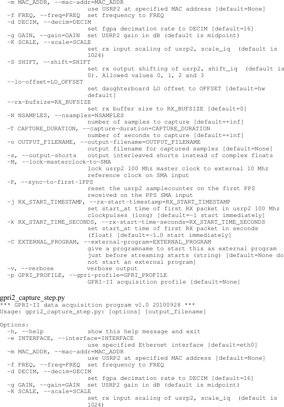   -m MAC_ADDR, --mac-addr=MAC_ADDR                         use USRP2 at specified MAC address [default=None]   -f FREQ, --freq=FREQ  set frequency to FREQ   -d DECIM, --decim=DECIM                         set fgpa decimation rate to DECIM [default=16]   -g GAIN, --gain=GAIN  set USRP2 gain in dB (default is midpoint)   -K SCALE, --scale=SCALE                         set rx input scaling of usrp2, scale_iq  (default is                         1024)   -S SHIFT, --shift=SHIFT                         set rx output shifting of usrp2, shift_iq  (default is                         0). Allowed values 0, 1, 2 and 3   --lo-offset=LO_OFFSET                         set daughterboard LO offset to OFFSET [default=hw                         default]   --rx-bufsize=RX_BUFSIZE                         set rx buffer size to RX_BUFSIZE [default=0]   -N NSAMPLES, --nsamples=NSAMPLES                         number of samples to capture [default=+inf]   -T CAPTURE_DURATION, --capture-duration=CAPTURE_DURATION                         number of seconds to capture [default=+inf]   -o OUTPUT_FILENAME, --output-filename=OUTPUT_FILENAME                         output filename for captured samples [default=None]   -s, --output-shorts   output interleaved shorts instead of complex floats   -M, --lock-masterclock-to-SMA                         lock usrp2 100 Mhz master clock to external 10 Mhz                         reference clock on SMA input   -P, --sync-to-first-1PPS                         reset the usrp2 samplecounter on the first PPS                         received on the PPS SMA input   -j RX_START_TIMESTAMP, --rx-start-timestamp=RX_START_TIMESTAMP                         set start_at time of first RX packet in usrp2 100 Mhz                         clockpulses (long) [default=-1 start immediately]   -k RX_START_TIME_SECONDS, --rx-start-time-seconds=RX_START_TIME_SECONDS                         set start_at time of first RX packet in seconds                         (float) [default=-1.0 start immediately]   -C EXTERNAL_PROGRAM, --external-program=EXTERNAL_PROGRAM                         give a programname to start this as external program                         just before streaming starts (string) [default=None do                         not start an external program]   -v, --verbose         verbose output   -p GPRI_PROFILE, --gpri-profile=GPRI_PROFILE                         GPRI-II acquisition profile [default=None]gpri2_capture_step.py*** GPRI-II data acquisition program v1.0 20100928 *** Usage: gpri2_capture_step.py: [options] [output_filename] Options:   -h, --help            show this help message and exit   -e INTERFACE, --interface=INTERFACE                         use specified Ethernet interface [default=eth0]   -m MAC_ADDR, --mac-addr=MAC_ADDR                         use USRP2 at specified MAC address [default=None]   -f FREQ, --freq=FREQ  set frequency to FREQ   -d DECIM, --decim=DECIM                         set fgpa decimation rate to DECIM [default=16]   -g GAIN, --gain=GAIN  set USRP2 gain in dB (default is midpoint)   -K SCALE, --scale=SCALE                         set rx input scaling of usrp2, scale_iq  (default is                         1024) 