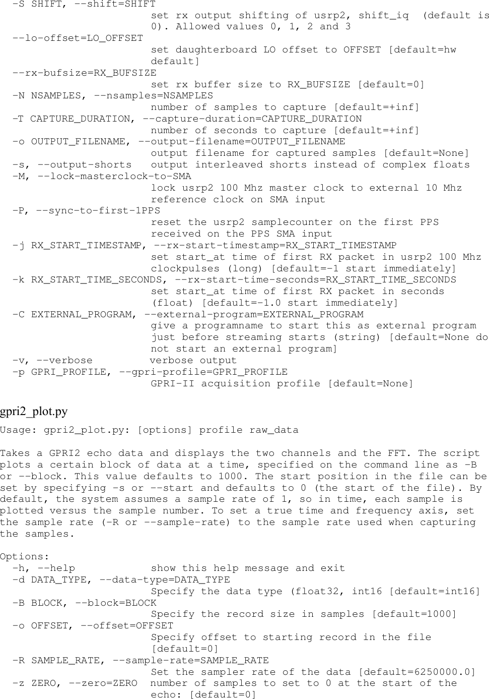   -S SHIFT, --shift=SHIFT                         set rx output shifting of usrp2, shift_iq  (default is                         0). Allowed values 0, 1, 2 and 3   --lo-offset=LO_OFFSET                         set daughterboard LO offset to OFFSET [default=hw                         default]   --rx-bufsize=RX_BUFSIZE                         set rx buffer size to RX_BUFSIZE [default=0]   -N NSAMPLES, --nsamples=NSAMPLES                         number of samples to capture [default=+inf]   -T CAPTURE_DURATION, --capture-duration=CAPTURE_DURATION                         number of seconds to capture [default=+inf]   -o OUTPUT_FILENAME, --output-filename=OUTPUT_FILENAME                         output filename for captured samples [default=None]   -s, --output-shorts   output interleaved shorts instead of complex floats   -M, --lock-masterclock-to-SMA                         lock usrp2 100 Mhz master clock to external 10 Mhz                         reference clock on SMA input   -P, --sync-to-first-1PPS                         reset the usrp2 samplecounter on the first PPS                         received on the PPS SMA input   -j RX_START_TIMESTAMP, --rx-start-timestamp=RX_START_TIMESTAMP                         set start_at time of first RX packet in usrp2 100 Mhz                         clockpulses (long) [default=-1 start immediately]   -k RX_START_TIME_SECONDS, --rx-start-time-seconds=RX_START_TIME_SECONDS                         set start_at time of first RX packet in seconds                         (float) [default=-1.0 start immediately]   -C EXTERNAL_PROGRAM, --external-program=EXTERNAL_PROGRAM                         give a programname to start this as external program                         just before streaming starts (string) [default=None do                         not start an external program]   -v, --verbose         verbose output   -p GPRI_PROFILE, --gpri-profile=GPRI_PROFILE                         GPRI-II acquisition profile [default=None] gpri2_plot.pyUsage: gpri2_plot.py: [options] profile raw_data Takes a GPRI2 echo data and displays the two channels and the FFT. The script plots a certain block of data at a time, specified on the command line as -B or --block. This value defaults to 1000. The start position in the file can be set by specifying -s or --start and defaults to 0 (the start of the file). By default, the system assumes a sample rate of 1, so in time, each sample is plotted versus the sample number. To set a true time and frequency axis, set the sample rate (-R or --sample-rate) to the sample rate used when capturing the samples. Options:   -h, --help            show this help message and exit   -d DATA_TYPE, --data-type=DATA_TYPE                         Specify the data type (float32, int16 [default=int16]   -B BLOCK, --block=BLOCK                         Specify the record size in samples [default=1000]   -o OFFSET, --offset=OFFSET                         Specify offset to starting record in the file                         [default=0]   -R SAMPLE_RATE, --sample-rate=SAMPLE_RATE                         Set the sampler rate of the data [default=6250000.0]   -z ZERO, --zero=ZERO  number of samples to set to 0 at the start of the                         echo: [default=0] 