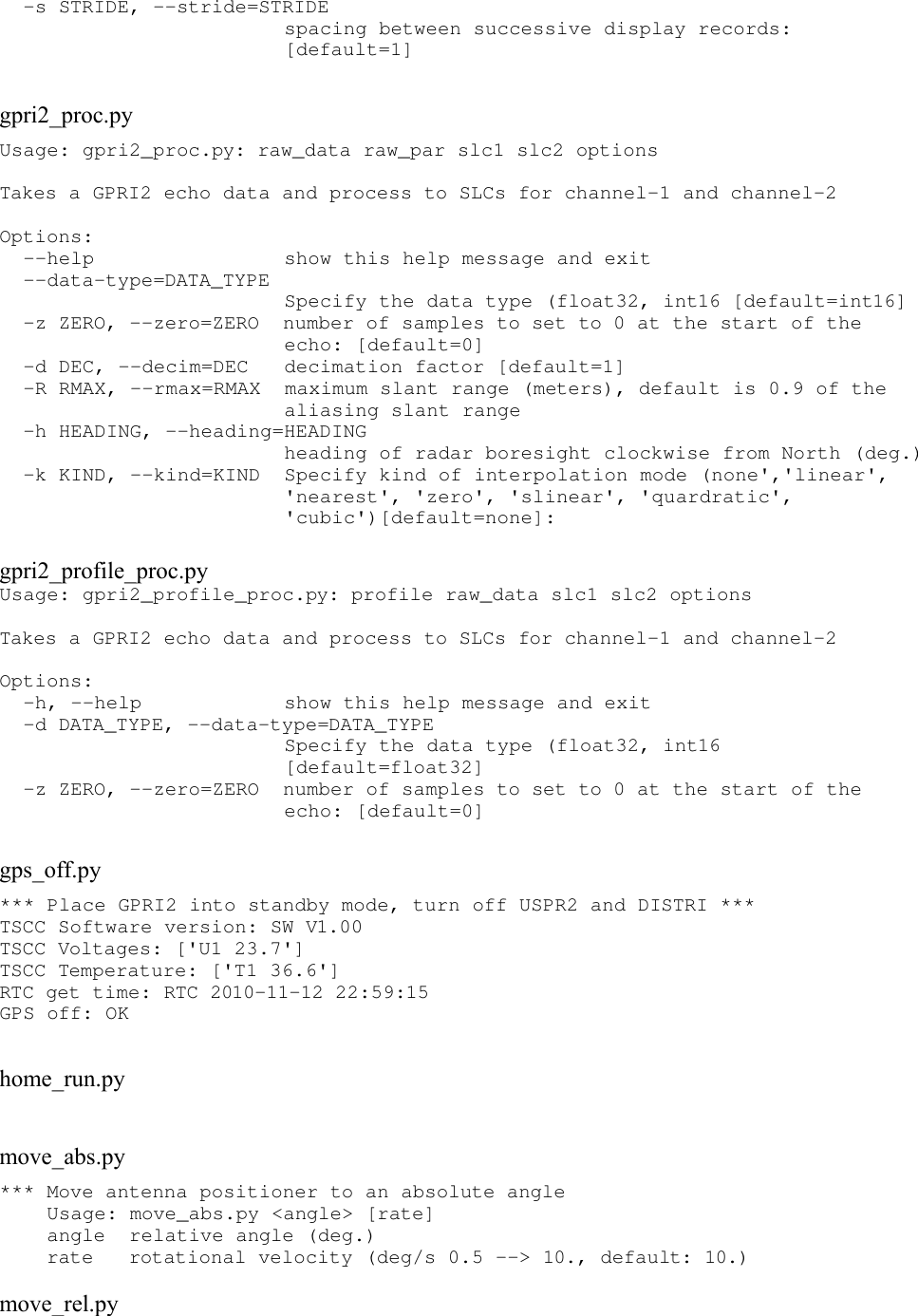   -s STRIDE, --stride=STRIDE                         spacing between successive display records:                         [default=1] gpri2_proc.pyUsage: gpri2_proc.py: raw_data raw_par slc1 slc2 options Takes a GPRI2 echo data and process to SLCs for channel-1 and channel-2 Options:   --help                show this help message and exit   --data-type=DATA_TYPE                         Specify the data type (float32, int16 [default=int16]   -z ZERO, --zero=ZERO  number of samples to set to 0 at the start of the                         echo: [default=0]   -d DEC, --decim=DEC   decimation factor [default=1]   -R RMAX, --rmax=RMAX  maximum slant range (meters), default is 0.9 of the                         aliasing slant range   -h HEADING, --heading=HEADING                         heading of radar boresight clockwise from North (deg.)   -k KIND, --kind=KIND  Specify kind of interpolation mode (none&apos;,&apos;linear&apos;,                         &apos;nearest&apos;, &apos;zero&apos;, &apos;slinear&apos;, &apos;quardratic&apos;,                         &apos;cubic&apos;)[default=none]: gpri2_profile_proc.pyUsage: gpri2_profile_proc.py: profile raw_data slc1 slc2 options Takes a GPRI2 echo data and process to SLCs for channel-1 and channel-2 Options:   -h, --help            show this help message and exit   -d DATA_TYPE, --data-type=DATA_TYPE                         Specify the data type (float32, int16                         [default=float32]   -z ZERO, --zero=ZERO  number of samples to set to 0 at the start of the                         echo: [default=0] gps_off.py*** Place GPRI2 into standby mode, turn off USPR2 and DISTRI *** TSCC Software version: SW V1.00 TSCC Voltages: [&apos;U1 23.7&apos;] TSCC Temperature: [&apos;T1 36.6&apos;] RTC get time: RTC 2010-11-12 22:59:15 GPS off: OK home_run.pymove_abs.py*** Move antenna positioner to an absolute angle     Usage: move_abs.py &lt;angle&gt; [rate]     angle  relative angle (deg.)     rate   rotational velocity (deg/s 0.5 --&gt; 10., default: 10.) move_rel.py