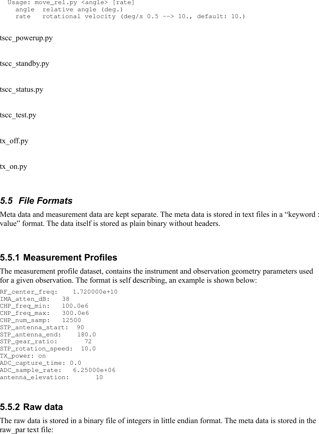   Usage: move_rel.py &lt;angle&gt; [rate]     angle  relative angle (deg.)     rate   rotational velocity (deg/s 0.5 --&gt; 10., default: 10.) tscc_powerup.pytscc_standby.pytscc_status.pytscc_test.pytx_off.pytx_on.py5.5  File FormatsMeta data and measurement data are kept separate. The meta data is stored in text files in a “keyword : value” format. The data itself is stored as plain binary without headers.5.5.1 Measurement ProfilesThe measurement profile dataset, contains the instrument and observation geometry parameters used for a given observation. The format is self describing, an example is shown below:RF_center_freq:  1.720000e+10 IMA_atten_dB:   38 CHP_freq_min:   100.0e6 CHP_freq_max:   300.0e6 CHP_num_samp:   12500 STP_antenna_start:  90 STP_antenna_end:    180.0 STP_gear_ratio:     72 STP_rotation_speed:  10.0 TX_power: on  ADC_capture_time: 0.0 ADC_sample_rate:  6.25000e+06 antenna_elevation:  10 5.5.2 Raw dataThe raw data is stored in a binary file of integers in little endian format. The meta data is stored in the raw_par text file: