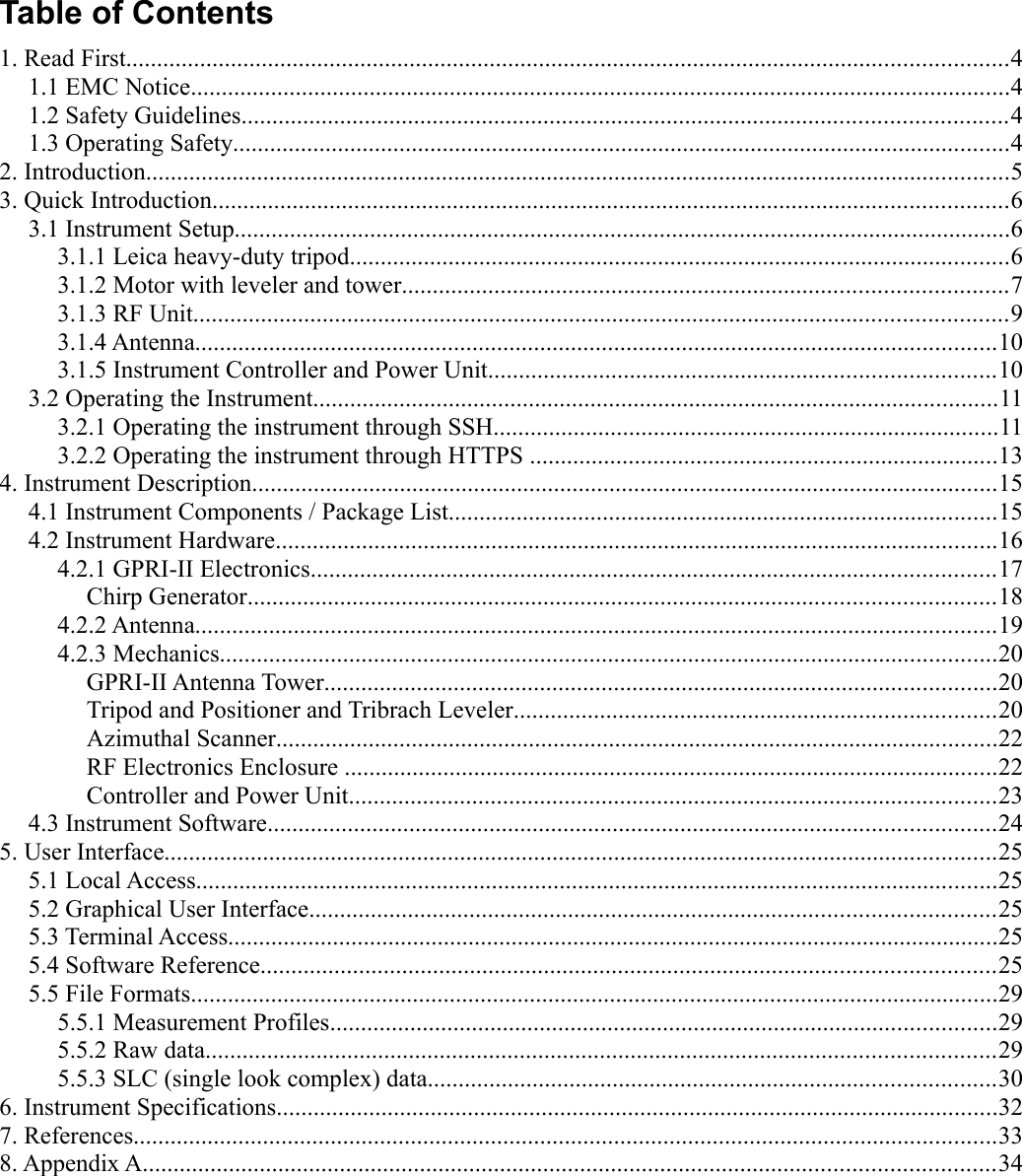 Table of Contents1. Read First...............................................................................................................................................41.1 EMC Notice.....................................................................................................................................41.2 Safety Guidelines............................................................................................................................41.3 Operating Safety..............................................................................................................................42. Introduction............................................................................................................................................53. Quick Introduction.................................................................................................................................63.1 Instrument Setup..............................................................................................................................63.1.1 Leica heavy-duty tripod...........................................................................................................63.1.2 Motor with leveler and tower..................................................................................................73.1.3 RF Unit....................................................................................................................................93.1.4 Antenna..................................................................................................................................103.1.5 Instrument Controller and Power Unit..................................................................................103.2 Operating the Instrument...............................................................................................................113.2.1 Operating the instrument through SSH..................................................................................113.2.2 Operating the instrument through HTTPS ............................................................................134. Instrument Description.........................................................................................................................154.1 Instrument Components / Package List.........................................................................................154.2 Instrument Hardware.....................................................................................................................164.2.1 GPRI-II Electronics...............................................................................................................17Chirp Generator.........................................................................................................................184.2.2 Antenna..................................................................................................................................194.2.3 Mechanics..............................................................................................................................20GPRI-II Antenna Tower.............................................................................................................20Tripod and Positioner and Tribrach Leveler..............................................................................20Azimuthal Scanner.....................................................................................................................22RF Electronics Enclosure ..........................................................................................................22Controller and Power Unit.........................................................................................................234.3 Instrument Software......................................................................................................................245. User Interface.......................................................................................................................................255.1 Local Access..................................................................................................................................255.2 Graphical User Interface...............................................................................................................255.3 Terminal Access.............................................................................................................................255.4 Software Reference.......................................................................................................................255.5 File Formats...................................................................................................................................295.5.1 Measurement Profiles............................................................................................................295.5.2 Raw data................................................................................................................................295.5.3 SLC (single look complex) data............................................................................................306. Instrument Specifications.....................................................................................................................327. References............................................................................................................................................338. Appendix A..........................................................................................................................................34