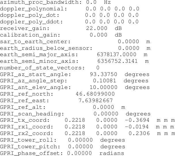 azimuth_proc_bandwidth: 0.0  Hz doppler_polynomial:     0.0 0.0 0.0 0.0 doppler_poly_dot:       0.0 0.0 0.0 0.0 doppler_poly_ddot:      0.0 0.0 0.0 0.0 receiver_gain:          22.000  dB calibration_gain:        0.000  dB sar_to_earth_center:             0.0000  m earth_radius_below_sensor:       0.0000  m earth_semi_major_axis:     6378137.0000  m earth_semi_minor_axis:     6356752.3141  m number_of_state_vectors:   0 GPRI_az_start_angle:     93.33750  degrees GPRI_az_angle_step:       0.10081  degrees GPRI_ant_elev_angle:     10.00000  degrees GPRI_ref_north:      46.68099000 GPRI_ref_east:        7.63982667 GPRI_ref_alt:             0.0000  m GPRI_scan_heading:        0.00000  degrees GPRI_tx_coord:    0.2218   0.0000  -0.3694  m m m GPRI_rx1_coord:   0.2218   0.0000  -0.0194  m m m GPRI_rx2_coord:   0.2218   0.0000   0.2306  m m m GPRI_tower_roll:   0.00000  degrees GPRI_tower_pitch:  0.00000  degrees GPRI_phase_offset: 0.00000  radians