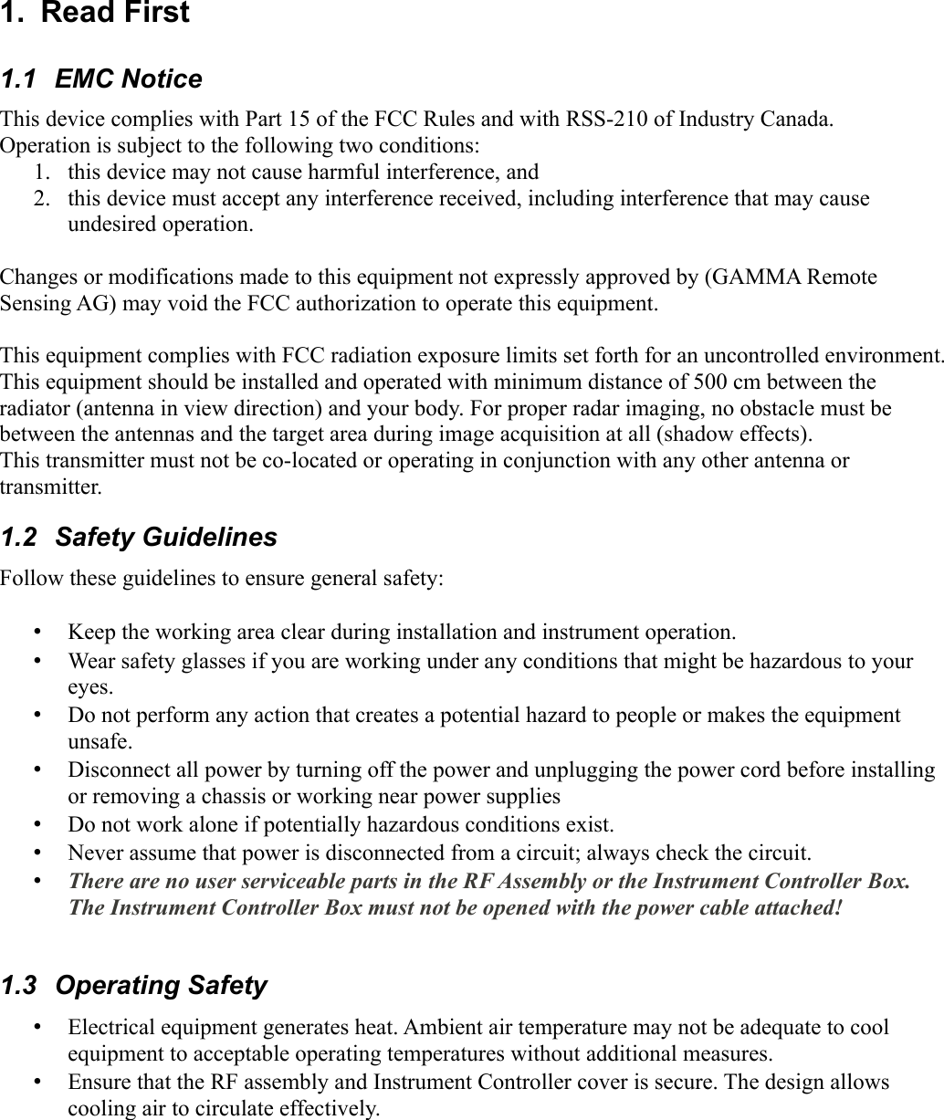 1.  Read First1.1  EMC NoticeThis device complies with Part 15 of the FCC Rules and with RSS-210 of Industry Canada.Operation is subject to the following two conditions:1. this device may not cause harmful interference, and 2. this device must accept any interference received, including interference that may cause undesired operation.Changes or modifications made to this equipment not expressly approved by (GAMMA Remote Sensing AG) may void the FCC authorization to operate this equipment.This equipment complies with FCC radiation exposure limits set forth for an uncontrolled environment. This equipment should be installed and operated with minimum distance of 500 cm between the radiator (antenna in view direction) and your body. For proper radar imaging, no obstacle must be between the antennas and the target area during image acquisition at all (shadow effects).This transmitter must not be co-located or operating in conjunction with any other antenna or transmitter.1.2  Safety GuidelinesFollow these guidelines to ensure general safety:•Keep the working area clear during installation and instrument operation. •Wear safety glasses if you are working under any conditions that might be hazardous to your eyes.•Do not perform any action that creates a potential hazard to people or makes the equipment unsafe.•Disconnect all power by turning off the power and unplugging the power cord before installing or removing a chassis or working near power supplies•Do not work alone if potentially hazardous conditions exist.•Never assume that power is disconnected from a circuit; always check the circuit.•There are no user serviceable parts in the RF Assembly or the Instrument Controller Box.  The Instrument Controller Box must not be opened with the power cable attached!1.3  Operating Safety•Electrical equipment generates heat. Ambient air temperature may not be adequate to cool equipment to acceptable operating temperatures without additional measures.•Ensure that the RF assembly and Instrument Controller cover is secure. The design allows cooling air to circulate effectively.