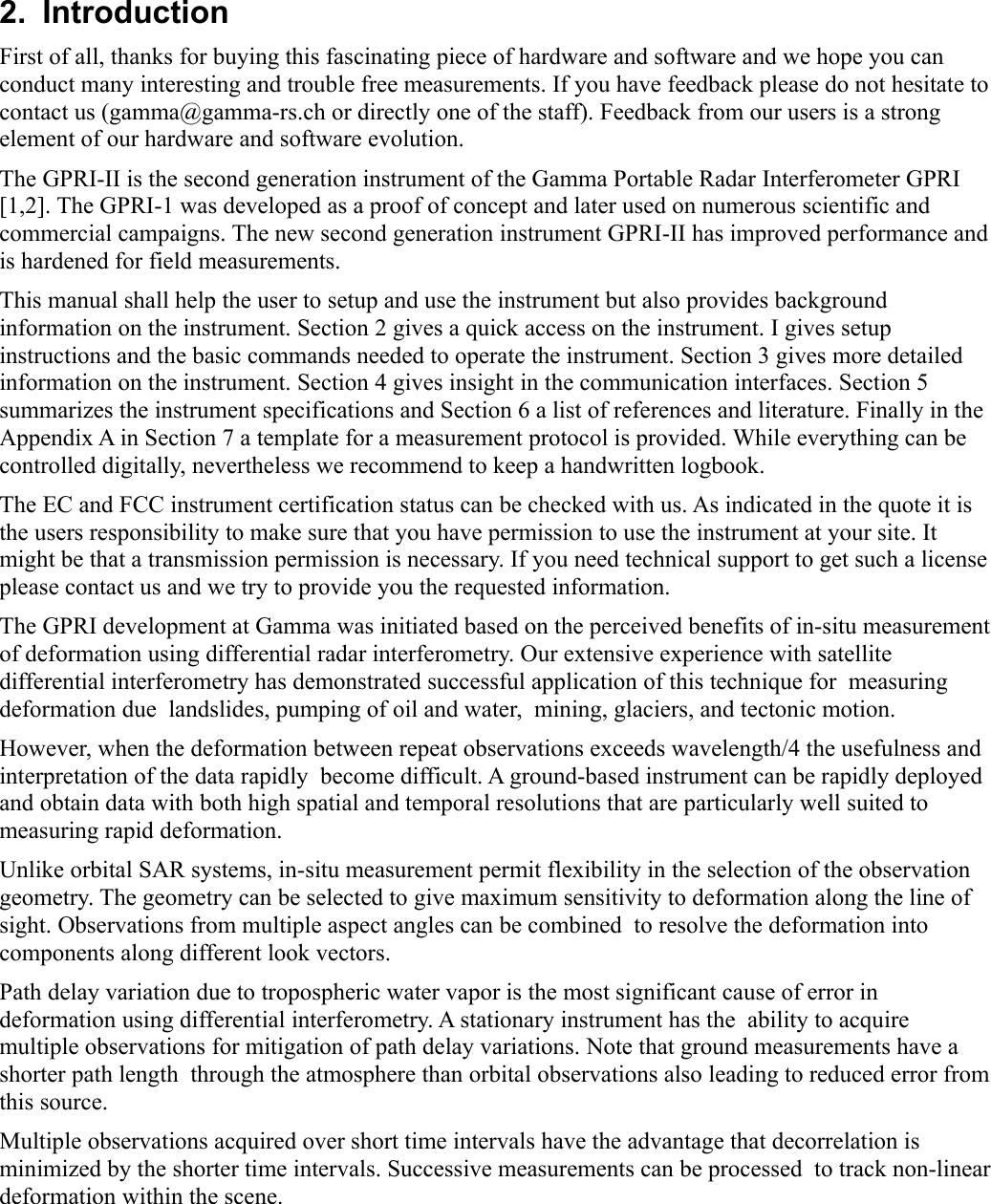 2.  IntroductionFirst of all, thanks for buying this fascinating piece of hardware and software and we hope you can conduct many interesting and trouble free measurements. If you have feedback please do not hesitate to contact us (gamma@gamma-rs.ch or directly one of the staff). Feedback from our users is a strong element of our hardware and software evolution.The GPRI-II is the second generation instrument of the Gamma Portable Radar Interferometer GPRI [1,2]. The GPRI-1 was developed as a proof of concept and later used on numerous scientific and commercial campaigns. The new second generation instrument GPRI-II has improved performance and is hardened for field measurements. This manual shall help the user to setup and use the instrument but also provides background information on the instrument. Section 2 gives a quick access on the instrument. I gives setup instructions and the basic commands needed to operate the instrument. Section 3 gives more detailed information on the instrument. Section 4 gives insight in the communication interfaces. Section 5 summarizes the instrument specifications and Section 6 a list of references and literature. Finally in the Appendix A in Section 7 a template for a measurement protocol is provided. While everything can be controlled digitally, nevertheless we recommend to keep a handwritten logbook.  The EC and FCC instrument certification status can be checked with us. As indicated in the quote it is the users responsibility to make sure that you have permission to use the instrument at your site. It might be that a transmission permission is necessary. If you need technical support to get such a license please contact us and we try to provide you the requested information.The GPRI development at Gamma was initiated based on the perceived benefits of in-situ measurement of deformation using differential radar interferometry. Our extensive experience with satellite differential interferometry has demonstrated successful application of this technique for  measuring deformation due  landslides, pumping of oil and water,  mining, glaciers, and tectonic motion. However, when the deformation between repeat observations exceeds wavelength/4 the usefulness and interpretation of the data rapidly  become difficult. A ground-based instrument can be rapidly deployed and obtain data with both high spatial and temporal resolutions that are particularly well suited to measuring rapid deformation. Unlike orbital SAR systems, in-situ measurement permit flexibility in the selection of the observation geometry. The geometry can be selected to give maximum sensitivity to deformation along the line of sight. Observations from multiple aspect angles can be combined  to resolve the deformation into components along different look vectors.Path delay variation due to tropospheric water vapor is the most significant cause of error in deformation using differential interferometry. A stationary instrument has the  ability to acquire multiple observations for mitigation of path delay variations. Note that ground measurements have a shorter path length  through the atmosphere than orbital observations also leading to reduced error from this source.Multiple observations acquired over short time intervals have the advantage that decorrelation is minimized by the shorter time intervals. Successive measurements can be processed  to track non-linear deformation within the scene. 