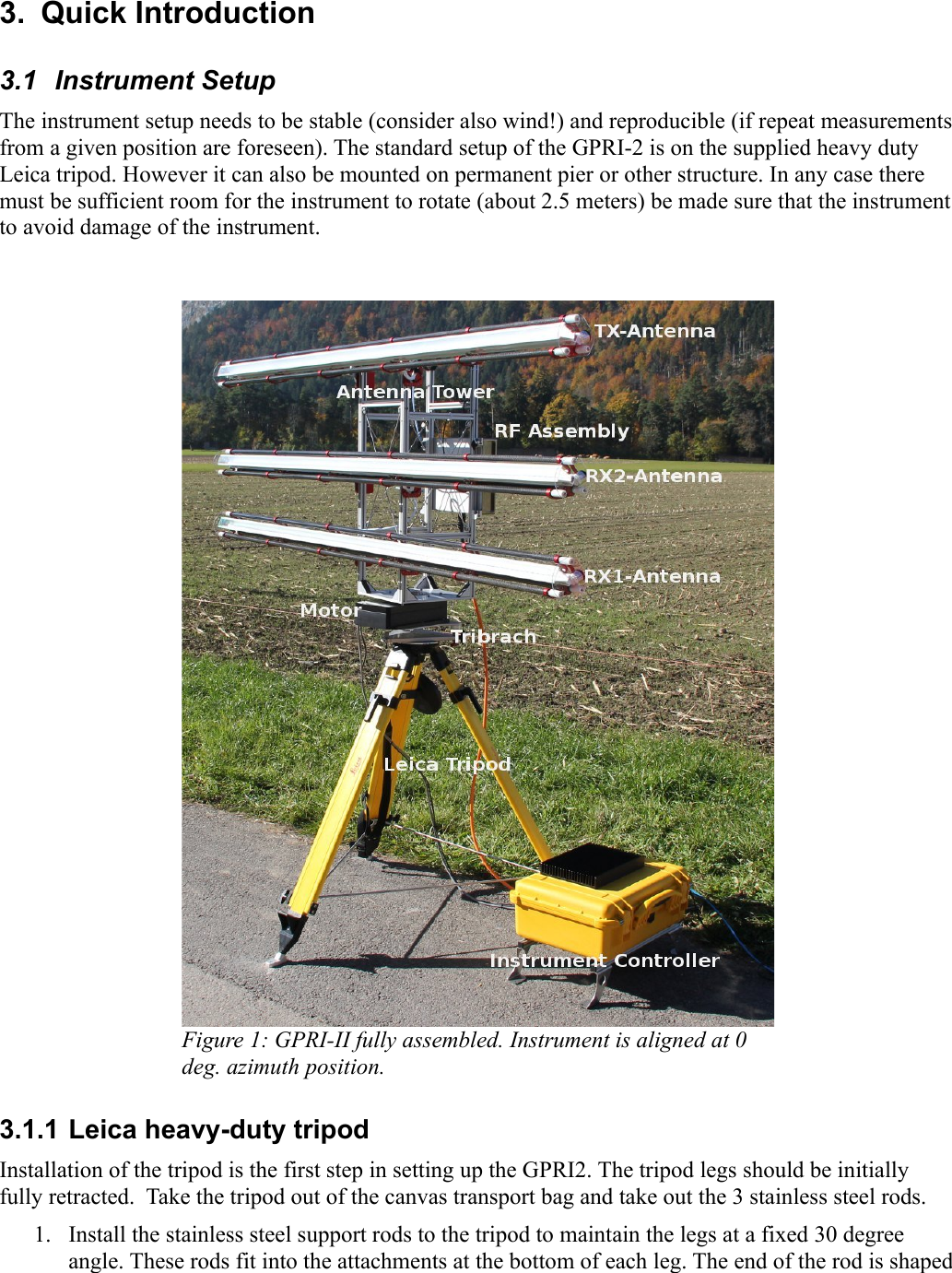 3.  Quick Introduction3.1  Instrument SetupThe instrument setup needs to be stable (consider also wind!) and reproducible (if repeat measurements from a given position are foreseen). The standard setup of the GPRI-2 is on the supplied heavy duty Leica tripod. However it can also be mounted on permanent pier or other structure. In any case there must be sufficient room for the instrument to rotate (about 2.5 meters) be made sure that the instrument to avoid damage of the instrument.Figure 1: GPRI-II fully assembled. Instrument is aligned at 0 deg. azimuth position.3.1.1 Leica heavy-duty tripodInstallation of the tripod is the first step in setting up the GPRI2. The tripod legs should be initially fully retracted.  Take the tripod out of the canvas transport bag and take out the 3 stainless steel rods.1. Install the stainless steel support rods to the tripod to maintain the legs at a fixed 30 degree angle. These rods fit into the attachments at the bottom of each leg. The end of the rod is shaped 