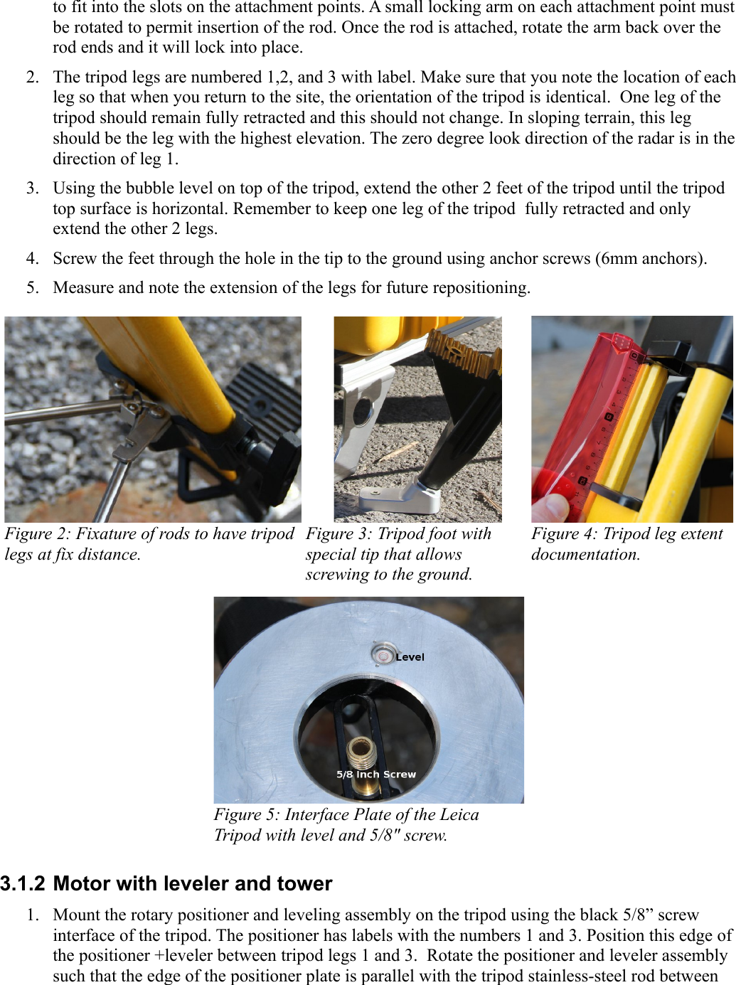 to fit into the slots on the attachment points. A small locking arm on each attachment point must be rotated to permit insertion of the rod. Once the rod is attached, rotate the arm back over the rod ends and it will lock into place.2. The tripod legs are numbered 1,2, and 3 with label. Make sure that you note the location of each leg so that when you return to the site, the orientation of the tripod is identical.  One leg of the tripod should remain fully retracted and this should not change. In sloping terrain, this leg should be the leg with the highest elevation. The zero degree look direction of the radar is in the direction of leg 1.3. Using the bubble level on top of the tripod, extend the other 2 feet of the tripod until the tripod top surface is horizontal. Remember to keep one leg of the tripod  fully retracted and only extend the other 2 legs.4. Screw the feet through the hole in the tip to the ground using anchor screws (6mm anchors).5. Measure and note the extension of the legs for future repositioning. Figure 2: Fixature of rods to have tripod legs at fix distance. Figure 3: Tripod foot with  special tip that allows screwing to the ground.  Figure 4: Tripod leg extent documentation. Figure 5: Interface Plate of the Leica Tripod with level and 5/8&quot; screw.3.1.2 Motor with leveler and tower1. Mount the rotary positioner and leveling assembly on the tripod using the black 5/8” screw interface of the tripod. The positioner has labels with the numbers 1 and 3. Position this edge of the positioner +leveler between tripod legs 1 and 3.  Rotate the positioner and leveler assembly such that the edge of the positioner plate is parallel with the tripod stainless-steel rod between 