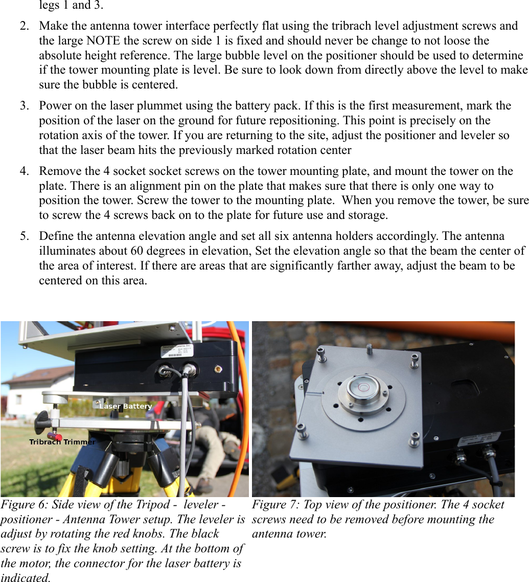 legs 1 and 3.2. Make the antenna tower interface perfectly flat using the tribrach level adjustment screws and the large NOTE the screw on side 1 is fixed and should never be change to not loose the absolute height reference. The large bubble level on the positioner should be used to determine if the tower mounting plate is level. Be sure to look down from directly above the level to make sure the bubble is centered.3. Power on the laser plummet using the battery pack. If this is the first measurement, mark the position of the laser on the ground for future repositioning. This point is precisely on the rotation axis of the tower. If you are returning to the site, adjust the positioner and leveler so that the laser beam hits the previously marked rotation center4. Remove the 4 socket socket screws on the tower mounting plate, and mount the tower on the plate. There is an alignment pin on the plate that makes sure that there is only one way to position the tower. Screw the tower to the mounting plate.  When you remove the tower, be sure to screw the 4 screws back on to the plate for future use and storage.  5. Define the antenna elevation angle and set all six antenna holders accordingly. The antenna illuminates about 60 degrees in elevation, Set the elevation angle so that the beam the center of the area of interest. If there are areas that are significantly farther away, adjust the beam to be centered on this area.Figure 6: Side view of the Tripod -  leveler - positioner - Antenna Tower setup. The leveler is adjust by rotating the red knobs. The black screw is to fix the knob setting. At the bottom of  the motor, the connector for the laser battery is  indicated.  Figure 7: Top view of the positioner. The 4 socket screws need to be removed before mounting the antenna tower.