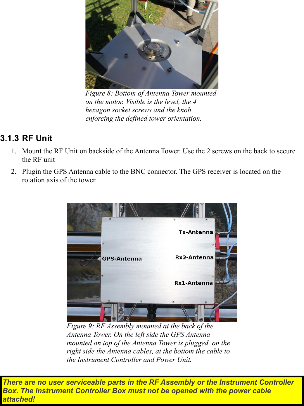 Figure 8: Bottom of Antenna Tower mounted on the motor. Visible is the level, the 4 hexagon socket screws and the knob enforcing the defined tower orientation.3.1.3 RF Unit1. Mount the RF Unit on backside of the Antenna Tower. Use the 2 screws on the back to secure the RF unit 2. Plugin the GPS Antenna cable to the BNC connector. The GPS receiver is located on the rotation axis of the tower.Figure 9: RF Assembly mounted at the back of the Antenna Tower. On the left side the GPS Antenna mounted on top of the Antenna Tower is plugged, on the  right side the Antenna cables, at the bottom the cable to  the Instrument Controller and Power Unit.There are no user serviceable parts in the RF Assembly or the Instrument Controller  Box. The Instrument Controller Box must not be opened with the power cable  attached!