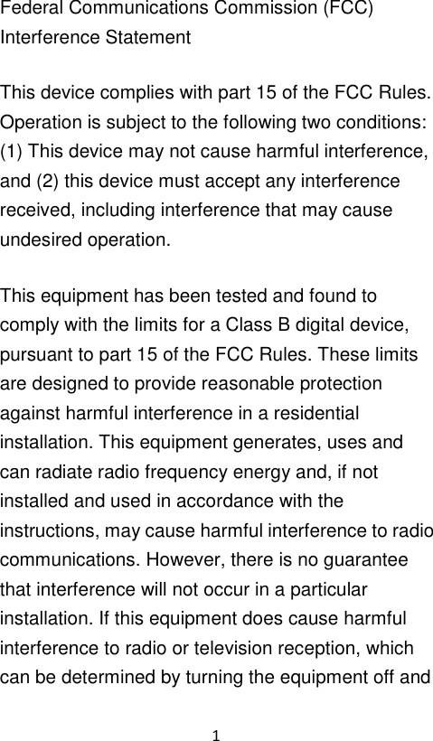 1  Federal Communications Commission (FCC) Interference Statement This device complies with part 15 of the FCC Rules. Operation is subject to the following two conditions: (1) This device may not cause harmful interference, and (2) this device must accept any interference received, including interference that may cause undesired operation. This equipment has been tested and found to comply with the limits for a Class B digital device, pursuant to part 15 of the FCC Rules. These limits are designed to provide reasonable protection against harmful interference in a residential installation. This equipment generates, uses and can radiate radio frequency energy and, if not installed and used in accordance with the instructions, may cause harmful interference to radio communications. However, there is no guarantee that interference will not occur in a particular installation. If this equipment does cause harmful interference to radio or television reception, which can be determined by turning the equipment off and 