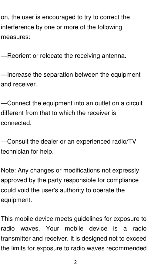  2 on, the user is encouraged to try to correct the interference by one or more of the following measures: —Reorient or relocate the receiving antenna. —Increase the separation between the equipment and receiver. —Connect the equipment into an outlet on a circuit different from that to which the receiver is connected. —Consult the dealer or an experienced radio/TV technician for help. Note: Any changes or modifications not expressly approved by the party responsible for compliance could void the user&apos;s authority to operate the equipment. This mobile device meets guidelines for exposure to radio  waves.  Your  mobile  device  is  a  radio transmitter and receiver. It is designed not to exceed the limits for exposure to radio waves recommended 