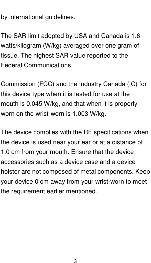  3 by international guidelines. The SAR limit adopted by USA and Canada is 1.6 watts/kilogram (W/kg) averaged over one gram of tissue. The highest SAR value reported to the Federal Communications Commission (FCC) and the Industry Canada (IC) for this device type when it is tested for use at the mouth is 0.045 W/kg, and that when it is properly worn on the wrist-worn is 1.003 W/kg. The device complies with the RF specifications when the device is used near your ear or at a distance of 1.0 cm from your mouth. Ensure that the device accessories such as a device case and a device holster are not composed of metal components. Keep your device 0 cm away from your wrist-worn to meet the requirement earlier mentioned.     