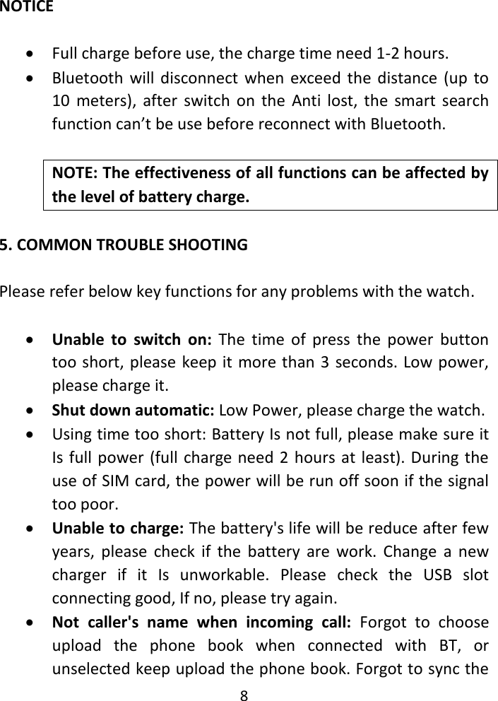 8  NOTICE   Full charge before use, the charge time need 1-2 hours.  Bluetooth  will disconnect  when  exceed  the distance (up to 10  meters),  after  switch  on  the  Anti  lost,  the  smart  search function can’t be use before reconnect with Bluetooth.  NOTE: The effectiveness of all functions can be affected by the level of battery charge.  5. COMMON TROUBLE SHOOTING    Please refer below key functions for any problems with the watch.   Unable  to  switch  on:  The  time  of  press  the  power  button too short, please keep it more than 3 seconds. Low power, please charge it.  Shut down automatic: Low Power, please charge the watch.  Using time too short: Battery Is not full, please make sure it Is full power (full charge need 2 hours at least). During the use of SIM card, the power will be run off soon if the signal too poor.  Unable to charge: The battery&apos;s life will be reduce after few years,  please  check  if  the  battery  are  work.  Change  a  new charger  if  it  Is  unworkable.  Please  check  the  USB  slot connecting good, If no, please try again.  Not  caller&apos;s  name  when  incoming  call:  Forgot  to  choose upload  the  phone  book  when  connected  with  BT,  or unselected keep upload the phone book. Forgot to sync the 