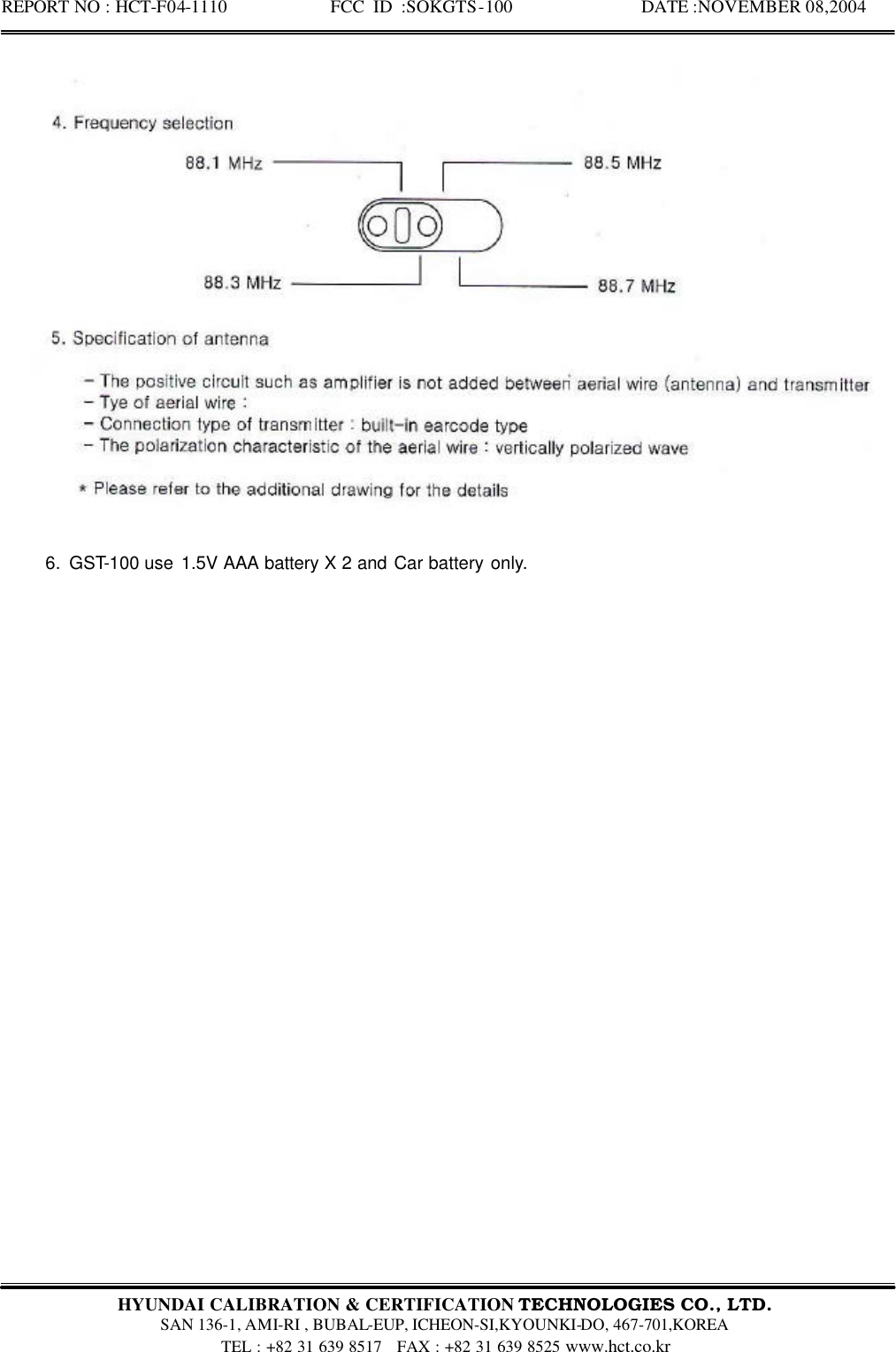 REPORT NO : HCT-F04-1110            FCC ID :SOKGTS-100              DATE :NOVEMBER 08,2004  HYUNDAI CALIBRATION &amp; CERTIFICATION TECHNOLOGIES CO., LTD.   SAN 136-1, AMI-RI , BUBAL-EUP, ICHEON-SI,KYOUNKI-DO, 467-701,KOREA TEL : +82 31 639 8517   FAX : +82 31 639 8525 www.hct.co.kr      6. GST-100 use 1.5V AAA battery X 2 and Car battery only.   