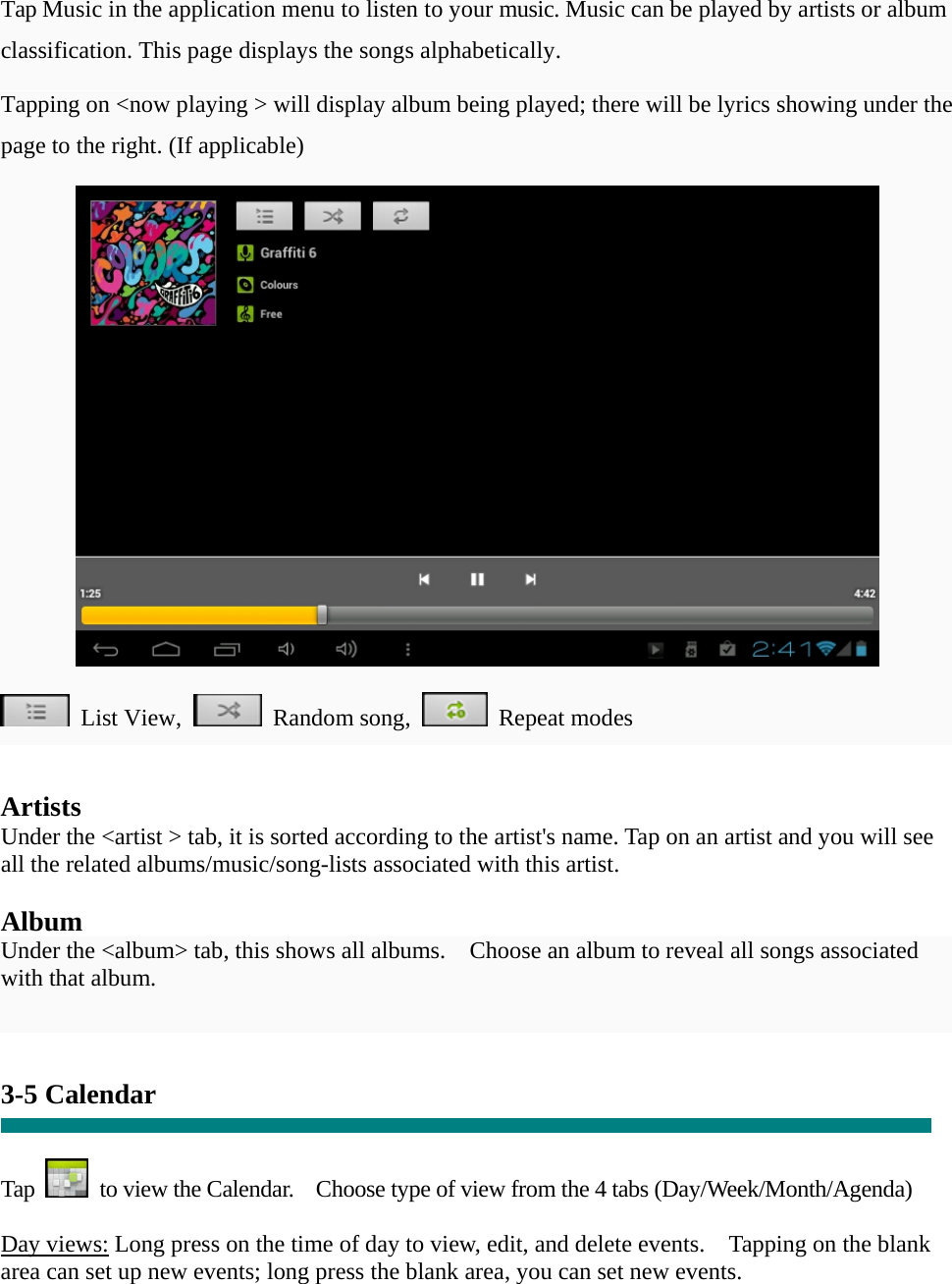   Tap Music in the application menu to listen to your music. Music can be played by artists or album classification. This page displays the songs alphabetically.   Tapping on <now playing > will display album being played; there will be lyrics showing under the page to the right. (If applicable)   List View,  Random song,  Repeat modes    Artists Under the <artist > tab, it is sorted according to the artist's name. Tap on an artist and you will see all the related albums/music/song-lists associated with this artist.  Album Under the <album> tab, this shows all albums.    Choose an album to reveal all songs associated with that album.   3-5 Calendar   Tap    to view the Calendar.    Choose type of view from the 4 tabs (Day/Week/Month/Agenda)  Day views: Long press on the time of day to view, edit, and delete events.    Tapping on the blank area can set up new events; long press the blank area, you can set new events.  