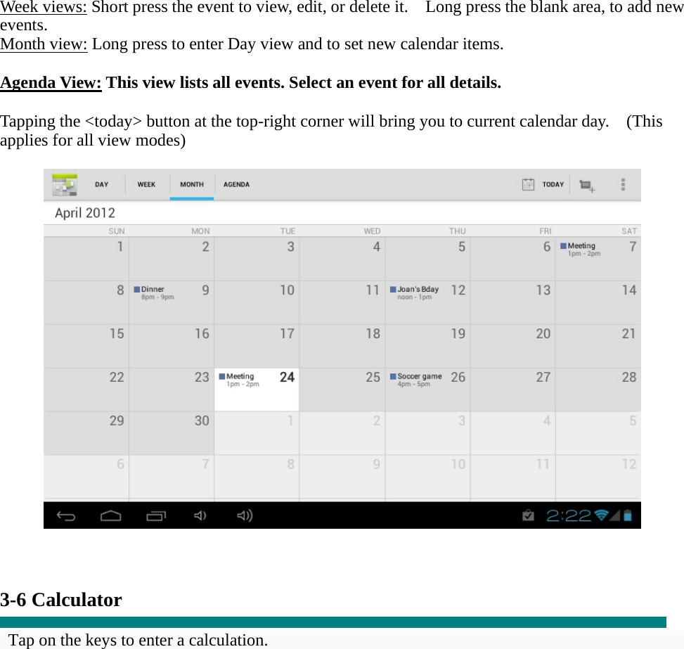   Week views: Short press the event to view, edit, or delete it.    Long press the blank area, to add new events. Month view: Long press to enter Day view and to set new calendar items.  Agenda View: This view lists all events. Select an event for all details.  Tapping the <today> button at the top-right corner will bring you to current calendar day.    (This applies for all view modes)      3-6 Calculator  Tap on the keys to enter a calculation. 