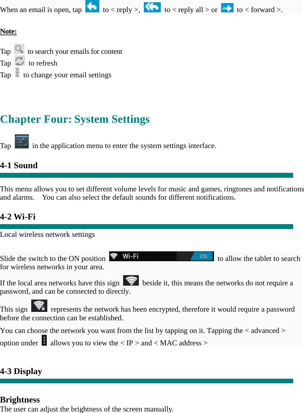   When an email is open, tap    to < reply >,    to < reply all > or    to < forward >.    Note:  Tap    to search your emails for content Tap   to refresh  Tap    to change your email settings     Chapter Four: System Settings  Tap    in the application menu to enter the system settings interface.  4-1 Sound   This menu allows you to set different volume levels for music and games, ringtones and notifications and alarms.    You can also select the default sounds for different notifications.    4-2 Wi-Fi  Local wireless network settings    Slide the switch to the ON position    to allow the tablet to search for wireless networks in your area. If the local area networks have this sign    beside it, this means the networks do not require a password, and can be connected to directly.   This sign    represents the network has been encrypted, therefore it would require a password before the connection can be established. You can choose the network you want from the list by tapping on it. Tapping the < advanced > option under    allows you to view the < IP > and < MAC address >   4-3 Display   Brightness The user can adjust the brightness of the screen manually. 