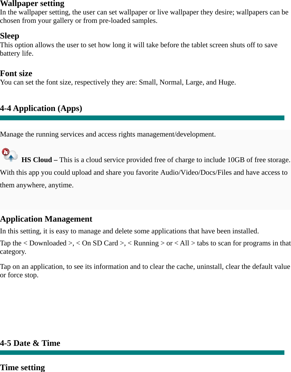    Wallpaper setting In the wallpaper setting, the user can set wallpaper or live wallpaper they desire; wallpapers can be chosen from your gallery or from pre-loaded samples.  Sleep This option allows the user to set how long it will take before the tablet screen shuts off to save battery life.  Font size You can set the font size, respectively they are: Small, Normal, Large, and Huge.   4-4 Application (Apps)   Manage the running services and access rights management/development.   HS Cloud &ndash; This is a cloud service provided free of charge to include 10GB of free storage.   With this app you could upload and share you favorite Audio/Video/Docs/Files and have access to them anywhere, anytime.  Application Management  In this setting, it is easy to manage and delete some applications that have been installed.  Tap the < Downloaded >, < On SD Card >, < Running > or < All > tabs to scan for programs in that category.  Tap on an application, to see its information and to clear the cache, uninstall, clear the default value or force stop.        4-5 Date &amp; Time   Time setting     