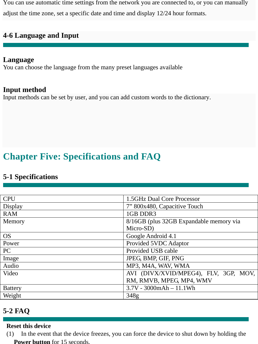   You can use automatic time settings from the network you are connected to, or you can manually adjust the time zone, set a specific date and time and display 12/24 hour formats.    4-6 Language and Input   Language You can choose the language from the many preset languages available   Input method Input methods can be set by user, and you can add custom words to the dictionary.    Chapter Five: Specifications and FAQ  5-1 Specifications   CPU  1.5GHz Dual Core Processor Display 7&rdquo; 800x480, Capacitive Touch RAM 1GB DDR3 Memory  8/16GB (plus 32GB Expandable memory via Micro-SD) OS Google Android 4.1 Power Provided 5VDC Adaptor PC  Provided USB cable Image  JPEG, BMP, GIF, PNG Audio MP3, M4A, WAV, WMA Video  AVI (DIVX/XVID/MPEG4), FLV, 3GP, MOV, RM, RMVB, MPEG, MP4, WMV Battery  3.7V - 3000mAh &ndash; 11.1Wh Weight 348g  5-2 FAQ  Reset this device (1)    In the event that the device freezes, you can force the device to shut down by holding the Power button for 15 seconds. 