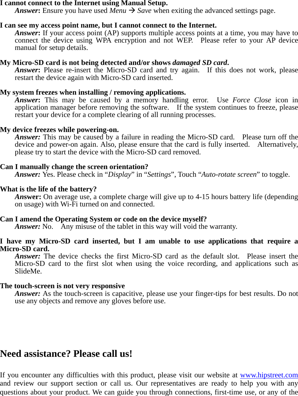    I cannot connect to the Internet using Manual Setup. Answer: Ensure you have used Menu &AElig; Save when exiting the advanced settings page.  I can see my access point name, but I cannot connect to the Internet. Answer: If your access point (AP) supports multiple access points at a time, you may have to connect the device using WPA encryption and not WEP.  Please refer to your AP device manual for setup details.  My Micro-SD card is not being detected and/or shows damaged SD card. Answer: Please re-insert the Micro-SD card and try again.  If this does not work, please restart the device again with Micro-SD card inserted.  My system freezes when installing / removing applications. Answer: This may be caused by a memory handling error.  Use Force Close icon in application manager before removing the software.    If the system continues to freeze, please restart your device for a complete clearing of all running processes.  My device freezes while powering-on. Answer: This may be caused by a failure in reading the Micro-SD card.    Please turn off the device and power-on again. Also, please ensure that the card is fully inserted.    Alternatively, please try to start the device with the Micro-SD card removed.  Can I manually change the screen orientation? Answer: Yes. Please check in &ldquo;Display&rdquo; in &ldquo;Settings&rdquo;, Touch &ldquo;Auto-rotate screen&rdquo; to toggle.  What is the life of the battery? Answer: On average use, a complete charge will give up to 4-15 hours battery life (depending on usage) with Wi-Fi turned on and connected.  Can I amend the Operating System or code on the device myself? Answer: No.    Any misuse of the tablet in this way will void the warranty.  I have my Micro-SD card inserted, but I am unable to use applications that require a Micro-SD card. Answer: The device checks the first Micro-SD card as the default slot.  Please insert the Micro-SD card to the first slot when using the voice recording, and applications such as SlideMe.  The touch-screen is not very responsive Answer: As the touch-screen is capacitive, please use your finger-tips for best results. Do not use any objects and remove any gloves before use.      Need assistance? Please call us!  If you encounter any difficulties with this product, please visit our website at www.hipstreet.com and review our support section or call us. Our representatives are ready to help you with any questions about your product. We can guide you through connections, first-time use, or any of the 