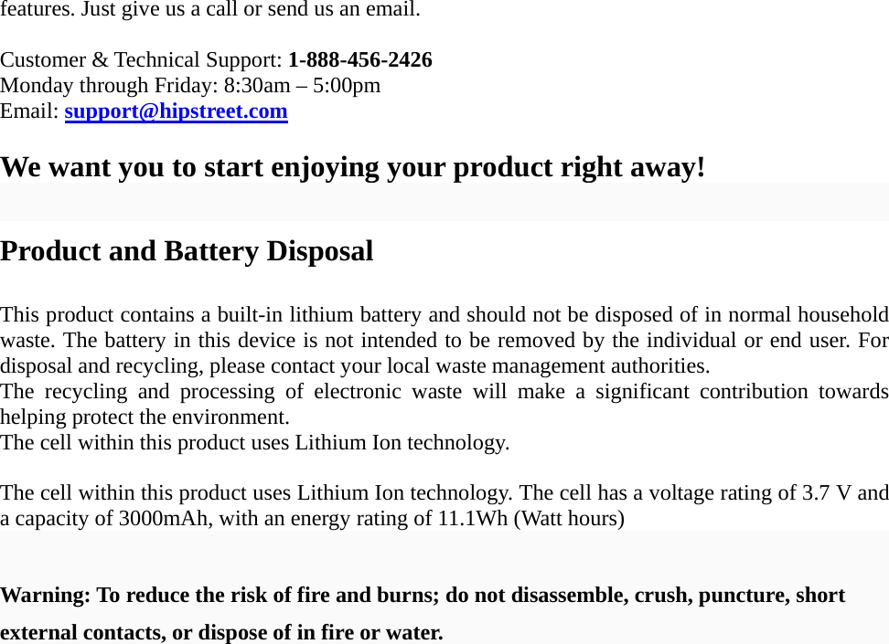   features. Just give us a call or send us an email.  Customer &amp; Technical Support: 1-888-456-2426 Monday through Friday: 8:30am &ndash; 5:00pm Email: support@hipstreet.com  We want you to start enjoying your product right away!  Product and Battery Disposal  This product contains a built-in lithium battery and should not be disposed of in normal household waste. The battery in this device is not intended to be removed by the individual or end user. For disposal and recycling, please contact your local waste management authorities.   The recycling and processing of electronic waste will make a significant contribution towards helping protect the environment.   The cell within this product uses Lithium Ion technology.  The cell within this product uses Lithium Ion technology. The cell has a voltage rating of 3.7 V and a capacity of 3000mAh, with an energy rating of 11.1Wh (Watt hours)  Warning: To reduce the risk of fire and burns; do not disassemble, crush, puncture, short external contacts, or dispose of in fire or water. 