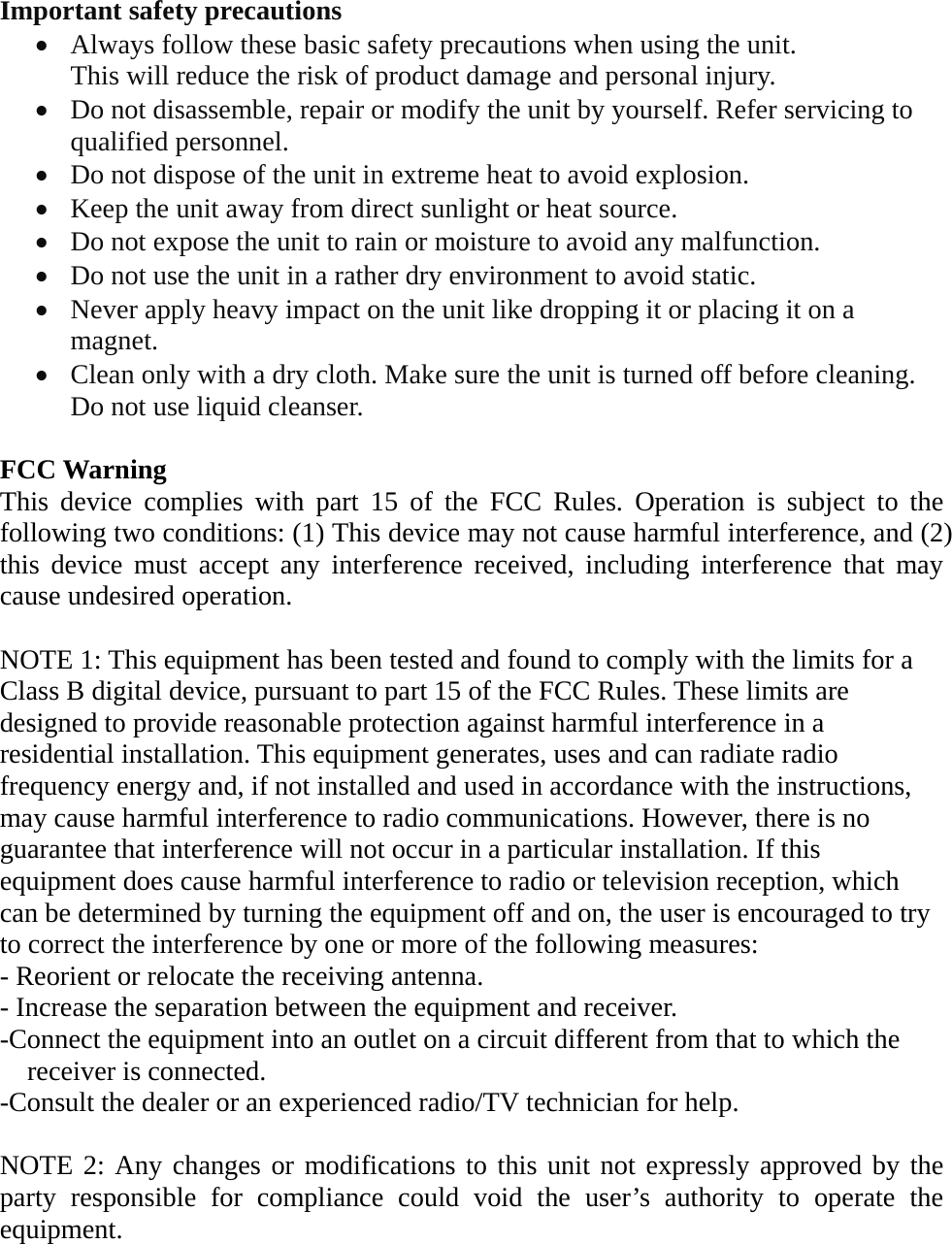   Important safety precautions &bull; Always follow these basic safety precautions when using the unit.   This will reduce the risk of product damage and personal injury. &bull; Do not disassemble, repair or modify the unit by yourself. Refer servicing to qualified personnel. &bull; Do not dispose of the unit in extreme heat to avoid explosion. &bull; Keep the unit away from direct sunlight or heat source.   &bull; Do not expose the unit to rain or moisture to avoid any malfunction. &bull; Do not use the unit in a rather dry environment to avoid static. &bull; Never apply heavy impact on the unit like dropping it or placing it on a magnet. &bull; Clean only with a dry cloth. Make sure the unit is turned off before cleaning. Do not use liquid cleanser.  FCC Warning This device complies with part 15 of the FCC Rules. Operation is subject to the following two conditions: (1) This device may not cause harmful interference, and (2) this device must accept any interference received, including interference that may cause undesired operation.  NOTE 1: This equipment has been tested and found to comply with the limits for a Class B digital device, pursuant to part 15 of the FCC Rules. These limits are designed to provide reasonable protection against harmful interference in a residential installation. This equipment generates, uses and can radiate radio frequency energy and, if not installed and used in accordance with the instructions, may cause harmful interference to radio communications. However, there is no guarantee that interference will not occur in a particular installation. If this equipment does cause harmful interference to radio or television reception, which can be determined by turning the equipment off and on, the user is encouraged to try to correct the interference by one or more of the following measures: - Reorient or relocate the receiving antenna. - Increase the separation between the equipment and receiver. -Connect the equipment into an outlet on a circuit different from that to which the receiver is connected. -Consult the dealer or an experienced radio/TV technician for help.  NOTE 2: Any changes or modifications to this unit not expressly approved by the party responsible for compliance could void the user&rsquo;s authority to operate the equipment.  