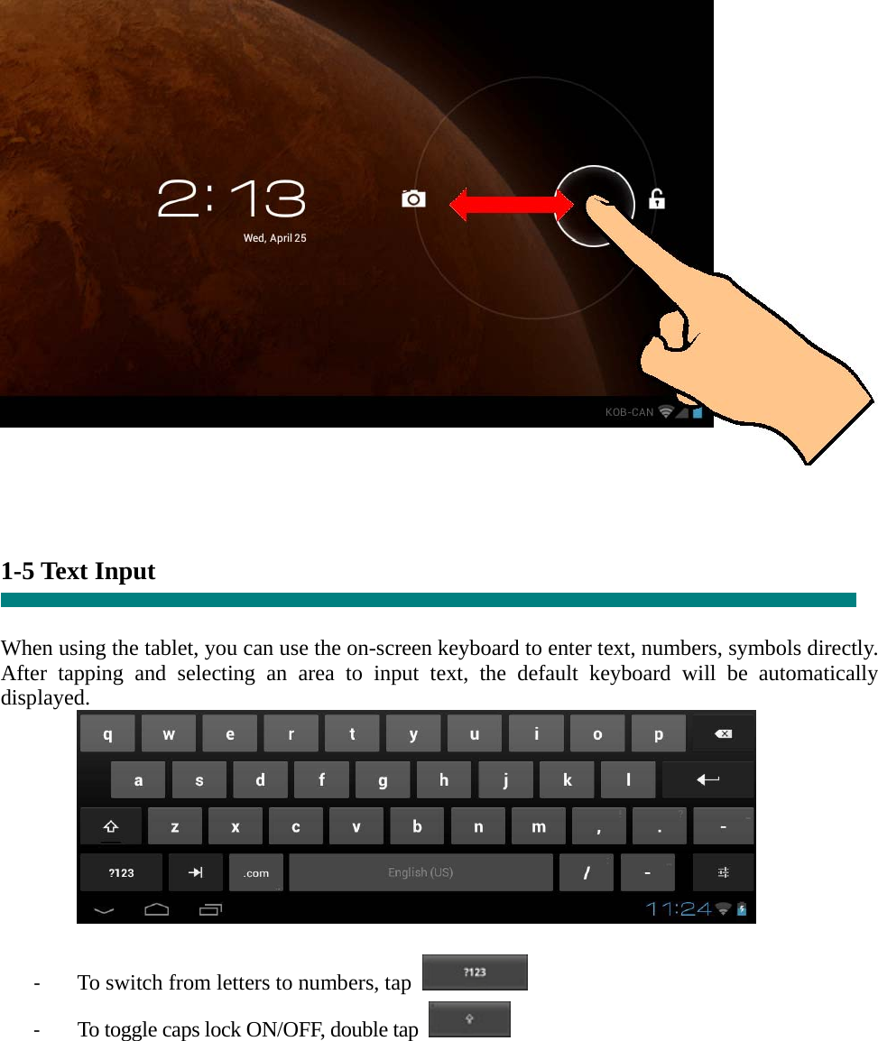       1-5 Text Input   When using the tablet, you can use the on-screen keyboard to enter text, numbers, symbols directly. After tapping and selecting an area to input text, the default keyboard will be automatically displayed.   ‐ To switch from letters to numbers, tap   ‐ To toggle caps lock ON/OFF, double tap      
