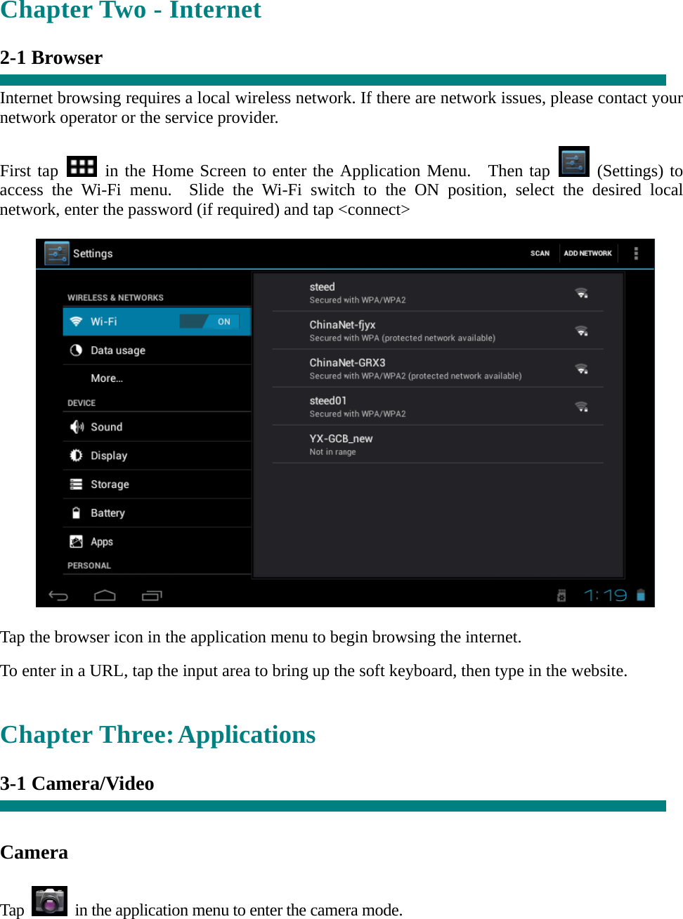   Chapter Two - Internet  2-1 Browser  Internet browsing requires a local wireless network. If there are network issues, please contact your network operator or the service provider.  First tap   in the Home Screen to enter the Application Menu.  Then tap   (Settings) to access the Wi-Fi menu.  Slide the Wi-Fi switch to the ON position, select the desired local network, enter the password (if required) and tap <connect>    Tap the browser icon in the application menu to begin browsing the internet.  To enter in a URL, tap the input area to bring up the soft keyboard, then type in the website.   Chapter Three: Applications  3-1 Camera/Video     Camera   Tap    in the application menu to enter the camera mode. 