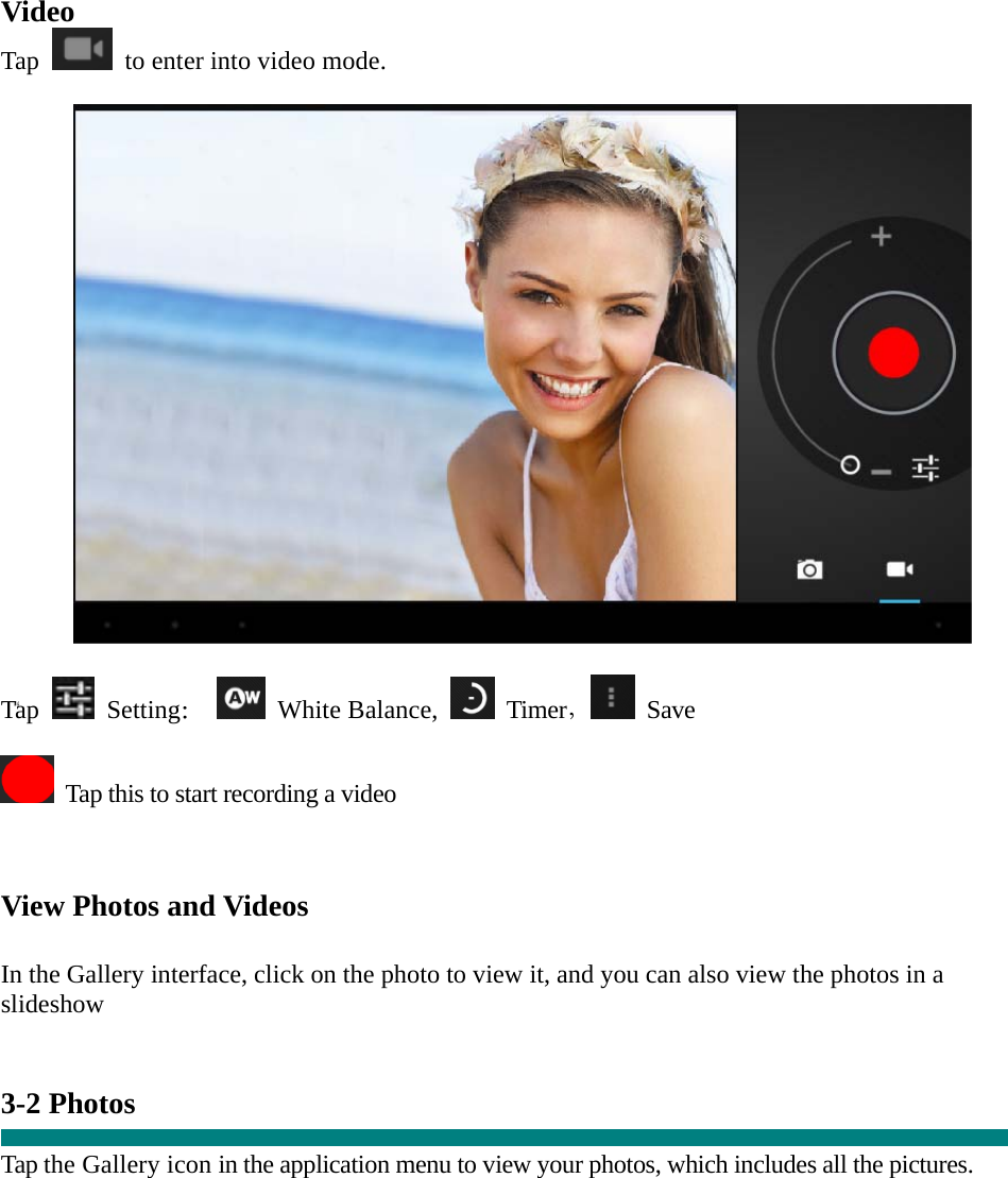    &ldquo;   Video Tap    to enter into video mode.    Tap   Setting：  White Balance,   Timer， Save    Tap this to start recording a video    View Photos and Videos   In the Gallery interface, click on the photo to view it, and you can also view the photos in a slideshow   3-2 Photos    Tap the Gallery icon in the application menu to view your photos, which includes all the pictures.  