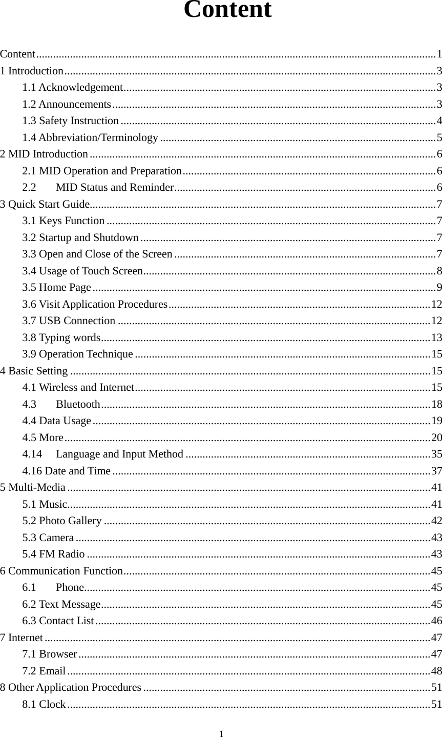      1  Content Content .............................................................................................................................................. 1 1 Introduction .................................................................................................................................... 3 1.1 Acknowledgement ............................................................................................................... 3 1.2 Announcements ................................................................................................................... 3 1.3 Safety Instruction ................................................................................................................ 4 1.4 Abbreviation/Terminology .................................................................................................. 5 2 MID Introduction ........................................................................................................................... 6 2.1 MID Operation and Preparation .......................................................................................... 6 2.2 MID Status and Reminder ............................................................................................. 6 3 Quick Start Guide........................................................................................................................... 7 3.1 Keys Function ..................................................................................................................... 7 3.2 Startup and Shutdown ......................................................................................................... 7 3.3 Open and Close of the Screen ............................................................................................. 7 3.4 Usage of Touch Screen ........................................................................................................ 8 3.5 Home Page .......................................................................................................................... 9 3.6 Visit Application Procedures ............................................................................................. 12 3.7 USB Connection ............................................................................................................... 12 3.8 Typing words ..................................................................................................................... 13 3.9 Operation Technique ......................................................................................................... 15 4 Basic Setting ................................................................................................................................ 15 4.1 Wireless and Internet ......................................................................................................... 15 4.3 Bluetooth ..................................................................................................................... 18 4.4 Data Usage ........................................................................................................................ 19 4.5 More .................................................................................................................................. 20 4.14 Language and Input Method ....................................................................................... 35 4.16 Date and Time ................................................................................................................. 37 5 Multi-Media ................................................................................................................................. 41 5.1 Music ................................................................................................................................. 41 5.2 Photo Gallery .................................................................................................................... 42 5.3 Camera .............................................................................................................................. 43 5.4 FM Radio .......................................................................................................................... 43 6 Communication Function ............................................................................................................. 45 6.1 Phone ........................................................................................................................... 45 6.2 Text Message ..................................................................................................................... 45 6.3 Contact List ....................................................................................................................... 46 7 Internet ......................................................................................................................................... 47 7.1 Browser ............................................................................................................................. 47 7.2 Email ................................................................................................................................. 48 8 Other Application Procedures ...................................................................................................... 51 8.1 Clock ................................................................................................................................. 51 