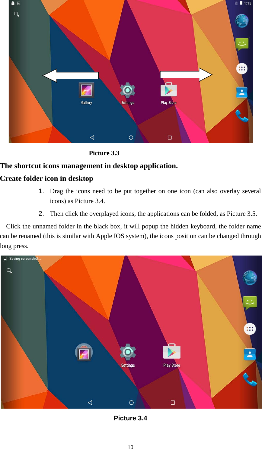      10                             Picture 3.3 The shortcut icons management in desktop application. Create folder icon in desktop 1. Drag the icons need to be put together on one icon (can also overlay several icons) as Picture 3.4.   2. Then click the overplayed icons, the applications can be folded, as Picture 3.5. Click the unnamed folder in the black box, it will popup the hidden keyboard, the folder name can be renamed (this is similar with Apple IOS system), the icons position can be changed through long press.  Picture 3.4 